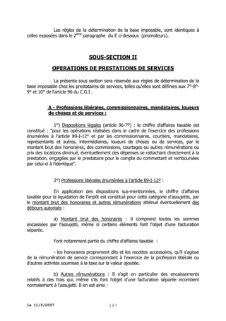 Les règles de la détermination de la base imposable, sont identiques à
celles exposées dans le 2ème paragraphe du E ci-dessous (promoteurs).

SOUS-SECTION II
OPERATIONS DE PRESTATIONS DE SERVICES
La présente sous section sera réservée aux règles de détermination de la
base imposable chez les prestataires de services, telles qu'elles sont définies aux 7°-8°9° et 10° de l'article 96 du C.G.I .
A - Professions libérales, commissionnaires, mandataires, loueurs
de choses et de services :
1°) Dispositions légales (article 96-7º) : le chiffre d'affaires taxable est
constitué : "pour les opérations réalisées dans le cadre de l'exercice des professions
énumérées à l'article 89-I-12° et par les commissionnaires, courtiers, mandataires,
représentants et autres, intermédiaires, loueurs de choses ou de services, par le
montant brut des honoraires, des commissions, courtages ou autres rémunérations ou
prix des locations diminué, éventuellement des dépenses se rattachant directement à la
prestation, engagées par le prestataire pour le compte du commettant et remboursées
par celui-ci à l'identique".
2°) Professions libérales énumérées à l'article 89-I-12º :
En application des dispositions sus-mentionnées, le chiffre d'affaires
taxable pour la liquidation de l'impôt est constitué pour cette catégorie d'assujettis, par
le montant brut des honoraires et autres rémunérations atténué éventuellement des
débours autorisés :
a) Montant brut des honoraires : Il comprend toutes les sommes
encaissées par l'assujetti, même si certains éléments font l'objet d'une facturation
séparée.
Font notamment partie du chiffre d'affaires taxable :
- les honoraires proprement dits et les recettes accessoires, qu'il s'agisse
de la rémunération de service correspondant à l'exercice de la profession libérale ou
d'autres activités soumises à la taxe sur la valeur ajoutée.
b) Autres rémunérations : Il s'agit en particulier des encaissements
relatifs à des frais qui, même s'ils font l'objet d'une facturation séparée incombent
normalement à l'assujetti. Il en est ainsi :

le 11/5/2007

147

 