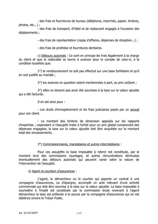 - des frais et fournitures de bureau (téléphone, imprimés, papier, timbres,
photos, etc...) ;
- des frais de transport, d'hôtel et de restaurant engagés à l'occasion des
déplacements ;
- des frais de représentation (repas d'affaires, dépenses de réception...) ;
- des frais de prothèse et fournitures dentaires.
c) Débours autorisés : Ce sont en principe les frais légalement à la charge
du client et que le redevable se borne à avancer pour le compte de celui-ci, à la
condition toutefois que:
1°) le remboursement ne soit pas effectué sur une base forfaitaire et qu'il
en soit justifié au mandat ;
2°) les avances en question soient mentionnées à part, au prix coûtant ;
3°) elles ne doivent pas avoir été soumises à la taxe sur la valeur ajoutée
qui a été facturée.
Il en est ainsi pour :
- Les droits d'enregistrement et les frais judiciaires payés par un avocat
pour son client.
- Le montant des timbres de dimension apposés sur les rapports
d'expertise ; cependant si l'assujetti traite à forfait pour un prix global comprenant des
dépenses engagées, la taxe sur la valeur ajoutée doit être acquittée sur le montant
total des encaissements.
3°) Commissionnaires, mandataires et autres intermédiaires :
Pour ces assujettis la base imposable à retenir est constituée, par le
montant brut des commissions courtages, et autres rémunérations diminuées
éventuellement des débours autorisés qui peuvent varier selon la nature de
l'intervention de l'assujetti.
a) Agent et courtiers d'assurances :
L'agent, le démarcheur ou le courtier qui apporte un contrat à une
compagnie d'assurances, ou d'épargne, accomplit un acte relevant d'une activité
commerciale qui doit être soumise à la taxe sur la valeur ajoutée. La base imposable à
soumettre à l'impôt est constituée par la commission brute revenant à l'agent
démarcheur la taxe est prélevée à la source par la compagnie d'assurances qui en est
débitrice envers le Trésor Public.

le 11/5/2007

148

 