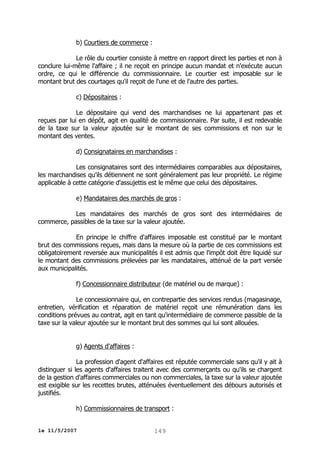 b) Courtiers de commerce :
Le rôle du courtier consiste à mettre en rapport direct les parties et non à
conclure lui-même l'affaire ; il ne reçoit en principe aucun mandat et n'exécute aucun
ordre, ce qui le différencie du commissionnaire. Le courtier est imposable sur le
montant brut des courtages qu'il reçoit de l'une et de l'autre des parties.
c) Dépositaires :
Le dépositaire qui vend des marchandises ne lui appartenant pas et
reçues par lui en dépôt, agit en qualité de commissionnaire. Par suite, il est redevable
de la taxe sur la valeur ajoutée sur le montant de ses commissions et non sur le
montant des ventes.
d) Consignataires en marchandises :
Les consignataires sont des intermédiaires comparables aux dépositaires,
les marchandises qu'ils détiennent ne sont généralement pas leur propriété. Le régime
applicable à cette catégorie d'assujettis est le même que celui des dépositaires.
e) Mandataires des marchés de gros :
Les mandataires des marchés de gros sont des intermédiaires de
commerce, passibles de la taxe sur la valeur ajoutée.
En principe le chiffre d'affaires imposable est constitué par le montant
brut des commissions reçues, mais dans la mesure où la partie de ces commissions est
obligatoirement reversée aux municipalités il est admis que l'impôt doit être liquidé sur
le montant des commissions prélevées par les mandataires, atténué de la part versée
aux municipalités.
f) Concessionnaire distributeur (de matériel ou de marque) :
Le concessionnaire qui, en contrepartie des services rendus (magasinage,
entretien, vérification et réparation de matériel reçoit une rémunération dans les
conditions prévues au contrat, agit en tant qu'intermédiaire de commerce passible de la
taxe sur la valeur ajoutée sur le montant brut des sommes qui lui sont allouées.
g) Agents d'affaires :
La profession d'agent d'affaires est réputée commerciale sans qu'il y ait à
distinguer si les agents d'affaires traitent avec des commerçants ou qu'ils se chargent
de la gestion d'affaires commerciales ou non commerciales, la taxe sur la valeur ajoutée
est exigible sur les recettes brutes, atténuées éventuellement des débours autorisés et
justifiés.
h) Commissionnaires de transport :
le 11/5/2007

149

 