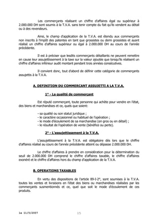 Les commerçants réalisant un chiffre d'affaires égal ou supérieur à
2.000.000 DH sont soumis à la T.V.A. sans tenir compte du fait qu'ils vendent au détail
ou à des revendeurs.
Ainsi, le champ d'application de la T.V.A. est étendu aux commerçants
non inscrits à l'impôt des patentes en tant que grossistes ou demi grossistes et ayant
réalisé un chiffre d'affaires supérieur ou égal à 2.000.000 DH au cours de l'année
précédente.
Il est à préciser que lesdits commerçants détaillants ne peuvent remettre
en cause leur assujettissement à la taxe sur la valeur ajoutée que lorsqu’ils réalisent un
chiffre d’affaires inférieur audit montant pendant trois années consécutives.
Il convient donc, tout d'abord de définir cette catégorie de commerçants
assujettis à la T.V.A.
A. DEFINITION DU COMMERCANT ASSUJETTI A LA T.V.A.
1° - La qualité de commerçant
Est réputé commerçant, toute personne qui achète pour vendre en l'état,
des biens et marchandises et ce, quels que soient:
- sa qualité ou son statut juridique ;
- le caractère occasionnel ou habituel de l'opération ;
- le mode d'écoulement de sa marchandise (en gros ou en détail) ;
- le résultat de l'opération de vente (bénéfice ou perte).
2° - L'assujettissement à la T.V.A.
L'assujettissement à la T.V.A. est obligatoire dès lors que le chiffre
d'affaires réalisé au cours de l'année précédente atteint ou dépasse 2.000.000 DH.
Le chiffre d'affaires à prendre en considération pour la détermination du
seuil de 2.000.000 DH comprend le chiffre d'affaires taxable, le chiffre d'affaires
exonéré et le chiffre d'affaires hors du champ d'application de la T.V.A.
B. OPERATIONS TAXABLES
En vertu des dispositions de l'article 89-I-2°, sont soumises à la T.V.A.
toutes les ventes et livraisons en l'état des biens ou marchandises réalisées par les
commerçants susmentionnés et ce, quel que soit le mode d'écoulement de ces
produits.

le 11/5/2007

15

 