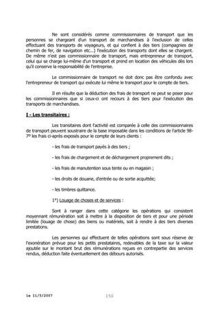 Ne sont considérés comme commissionnaires de transport que les
personnes se chargeant d'un transport de marchandises à l'exclusion de celles
effectuant des transports de voyageurs, et qui confient à des tiers (compagnies de
chemin de fer, de navigation etc...) l'exécution des transports dont elles se chargent.
De même n'est pas commissionnaire de transport, mais entrepreneur de transport,
celui qui se charge lui-même d'un transport et prend en location des véhicules dès lors
qu'il conserve la responsabilité de l'entreprise.
Le commissionnaire de transport ne doit donc pas être confondu avec
l'entrepreneur de transport qui exécute lui même le transport pour le compte de tiers.
Il en résulte que la déduction des frais de transport ne peut se poser pour
les commissionnaires que si ceux-ci ont recours à des tiers pour l'exécution des
transports de marchandises.
I - Les transitaires :
Les transitaires dont l'activité est comparée à celle des commissionnaires
de transport peuvent soustraire de la base imposable dans les conditions de l'article 987º les frais ci-après exposés pour le compte de leurs clients :
- les frais de transport payés à des tiers ;
- les frais de chargement et de déchargement proprement dits ;
- les frais de manutention sous tente ou en magasin ;
- les droits de douane, d'entrée ou de sortie acquittée;
- les timbres quittance.
1°) Louage de choses et de services :
Sont à ranger dans cette catégorie les opérations qui consistent
moyennant rémunération soit à mettre à la disposition de tiers et pour une période
limitée (louage de chose) des biens ou matériels, soit à rendre à des tiers diverses
prestations.
Les personnes qui effectuent de telles opérations sont sous réserve de
l'exonération prévue pour les petits prestataires, redevables de la taxe sur la valeur
ajoutée sur le montant brut des rémunérations reçues en contrepartie des services
rendus, déduction faite éventuellement des débours autorisés.

le 11/5/2007

150

 