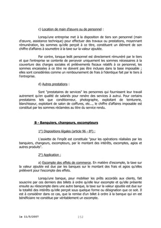 c) Location de main d’œuvre ou de personnel :
Lorsqu'une entreprise met à la disposition de tiers son personnel (main
d’œuvre, assistance technique) pour effectuer des travaux ou prestations, moyennant
rémunération, les sommes qu'elle perçoit à ce titre, constituent un élément de son
chiffre d'affaires à soumettre à la taxe sur la valeur ajoutée.
Par contre, lorsque ledit personnel est directement rémunéré par le tiers
et que l'entreprise se contente de percevoir uniquement les sommes nécessaires à la
couverture des charges sociales et prélèvements fiscaux relatifs à ce personnel, les
sommes encaissées à ce titre ne doivent pas être incluses dans la base imposable ;
elles sont considérées comme un remboursement de frais à l'identique fait par le tiers à
l'entreprise.
d) Autres prestations :
Sont "prestataires de services" les personnes qui fournissent leur travail
autrement qu'en qualité de salariés pour rendre des services à autrui. Pour certains
prestataires tels que conditionneur, photographe, exploitant de teinturerie,
blanchisseur, exploitant de salon de coiffures, etc..., le chiffre d'affaires imposable est
constitué par les sommes réclamées au titre du service rendu.

B - Banquiers, changeurs, escompteurs
1°) Dispositions légales (article 96 - 8º) :
L'assiette de l'impôt est constituée "pour les opérations réalisées par les
banquiers, changeurs, escompteurs, par le montant des intérêts, escomptes, agios et
autres produits".
2°) Application :
a) Escompte des effets de commerce. En matière d'escompte, la taxe sur
la valeur ajoutée est due par les banques sur le montant des frais et agios qu'elles
prélèvent pour l'escompte des effets.
Lorsqu'une banque, pour mobiliser les prêts accordés aux clients, fait
souscrire par ces derniers des billets à ordre qu'elle leur escompte et qu'elle présente
ensuite au réescompte dans une autre banque, la taxe sur la valeur ajoutée est due sur
la totalité des intérêts qu'elle perçoit sous quelque forme ou désignation que ce soit. Il
est à considérer dans ce cas, que la remise d'un billet à ordre à la banque qui en est
bénéficiaire ne constitue par véritablement un escompte.

le 11/5/2007

152

 
