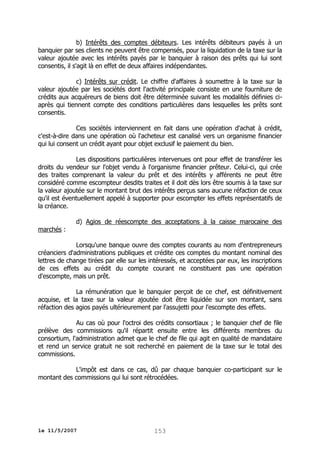 b) Intérêts des comptes débiteurs. Les intérêts débiteurs payés à un
banquier par ses clients ne peuvent être compensés, pour la liquidation de la taxe sur la
valeur ajoutée avec les intérêts payés par le banquier à raison des prêts qui lui sont
consentis, il s'agit là en effet de deux affaires indépendantes.
c) Intérêts sur crédit. Le chiffre d'affaires à soumettre à la taxe sur la
valeur ajoutée par les sociétés dont l'activité principale consiste en une fourniture de
crédits aux acquéreurs de biens doit être déterminée suivant les modalités définies ciaprès qui tiennent compte des conditions particulières dans lesquelles les prêts sont
consentis.
Ces sociétés interviennent en fait dans une opération d'achat à crédit,
c'est-à-dire dans une opération où l'acheteur est canalisé vers un organisme financier
qui lui consent un crédit ayant pour objet exclusif le paiement du bien.
Les dispositions particulières intervenues ont pour effet de transférer les
droits du vendeur sur l'objet vendu à l'organisme financier prêteur. Celui-ci, qui crée
des traites comprenant la valeur du prêt et des intérêts y afférents ne peut être
considéré comme escompteur desdits traites et il doit dès lors être soumis à la taxe sur
la valeur ajoutée sur le montant brut des intérêts perçus sans aucune réfaction de ceux
qu'il est éventuellement appelé à supporter pour escompter les effets représentatifs de
la créance.
marchés :

d) Agios de réescompte des acceptations à la caisse marocaine des

Lorsqu'une banque ouvre des comptes courants au nom d'entrepreneurs
créanciers d'administrations publiques et crédite ces comptes du montant nominal des
lettres de change tirées par elle sur les intéressés, et acceptées par eux, les inscriptions
de ces effets au crédit du compte courant ne constituent pas une opération
d'escompte, mais un prêt.
La rémunération que le banquier perçoit de ce chef, est définitivement
acquise, et la taxe sur la valeur ajoutée doit être liquidée sur son montant, sans
réfaction des agios payés ultérieurement par l'assujetti pour l'escompte des effets.
Au cas où pour l'octroi des crédits consortiaux ; le banquier chef de file
prélève des commissions qu'il répartit ensuite entre les différents membres du
consortium, l'administration admet que le chef de file qui agit en qualité de mandataire
et rend un service gratuit ne soit recherché en paiement de la taxe sur le total des
commissions.
L'impôt est dans ce cas, dû par chaque banquier co-participant sur le
montant des commissions qui lui sont rétrocédées.

le 11/5/2007

153

 