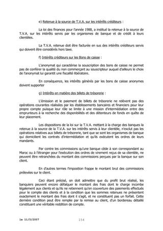 e) Retenue à la source de T.V.A. sur les intérêts créditeurs :
La loi des finances pour l'année 1988, a institué la retenue à la source de
T.V.A. sur les intérêts servis par les organismes de banque et de crédit à leurs
clientèles.
La T.V.A. retenue doit être facturée en sus des intérêts créditeurs servis
qui doivent être considérés hors taxe.
f) Intérêts créditeurs sur les Bons de caisse :
L'anonymat qui caractérise la souscription des bons de caisse ne permet
pas de conférer la qualité du non commerçant au souscripteur auquel d'ailleurs le choix
de l'anonymat lui garantit une fiscalité libératoire.
En conséquence, les intérêts générés par les bons de caisse anonymes
doivent supporter
g) Intérêts en matière des billets de trésorerie :
L'émission et le paiement de billets de trésorerie ne relèvent pas des
opérations courantes réalisées par les établissements bancaires et financiers pour leur
propre compte puisque leur rôle se limite à une mission d'intermédiation entre des
emprunteurs à la recherche des disponibilités et des détenteurs de fonds en quête de
leur placement.
Les dispositions de la loi sur la T.V.A. mettant à la charge des banques la
retenue à la source de la T.V.A. sur les intérêts servis à leur clientèle, n'exclut pas les
opérations relatives aux billets de trésorerie, tant que se sont les organismes de banque
qui domicilient les contrats d'intermédiation et qu'ils exécutent les ordres de leurs
mandants.
Par contre les commissions qu'une banque cède à son correspondant au
Maroc ou à l'étranger pour l'exécution des ordres de virement reçus de sa clientèle, ne
peuvent être retranchées du montant des commissions perçues par la banque sur son
client.
En d'autres termes l'imposition frappe le montant brut des commissions
prélevées sur le client.
Ceci étant précisé, on doit admettre que du profit brut réalisé, les
banquiers peuvent encore défalquer le montant des frais dont le charge incombe
légalement aux clients et qu'ils ne retiennent qu'en couverture des paiements effectués
pour le compte des clients et à la condition que les sommes retenues ne présentent
exactement le montant des frais dont il s'agit, et ne constituent pas un forfait. Cette
dernière condition peut être remplie par la remise au client, d'un bordereau détaillé
constituant une véritable reddition de compte.

le 11/5/2007

154

 