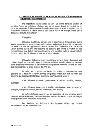 C - Location en meublé ou en garni et location d'établissements
industriels ou commerciaux
1°) Dispositions légales article 96-10º : Le chiffre d'affaires taxable est
constitué "pour les opérations réalisées par les personnes louant en meublé ou en
garni, ou louant des établissements industriels, ou commerciaux par le montant brut de
la location y compris la valeur locative des locaux nus et les charges mises par le
bailleur au compte du locataire".
2°) Application :
a) Locaux meublés ou garnis : pour le cas d'espèce il importe peu que le
loueur assure ou non un service ou des fournitures au locataire, le seul fait par exemple
de louer une villa, un appartement en meublé entraîne l'imposition à la taxe sur la
valeur ajoutée sur le prix total réclamé au locataire, par contre la location de ces
mêmes locaux, nus, doit être considérée comme une opération civile se trouvant située
hors du champ d'application de la taxe sur la valeur ajoutée.
b) Location d'établissements industriels ou commerciaux : Il convient tout
d'abord de préciser que les locations portant sur les hôtels, motels, villages de vacances
et les ensembles immobiliers à destination touristique sont devenues taxables en vertu
des dispositions de la loi de finances de 1996-97.
En effet, les locations des locaux industriels ou commerciaux sont
passibles de la taxe sur la valeur ajoutée lorsqu'elles portent sur tout ou partie des
éléments qui constituent le fonds de commerce ou d'industrie à savoir :
- les éléments corporels (construction et terrain, matériel, mobilier,
outillage).
- les éléments incorporels (clientèle, achalandage, nom commercial,
enseigne, marque de fabrique, brevets d'invention, droit au bail).
Le chiffre d'affaires à prendre en considération est celui constitué par le
montant brut de la location, y compris la valeur locative des locaux nus et les charges
mises par le bailleur au compte du locataire.
Ces locations se distinguent
exclusivement sur les immeubles nus.

le 11/5/2007

155

des

locations

civiles,

qui

portent

 