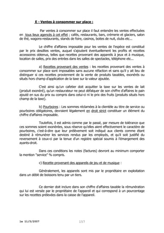 E - Ventes à consommer sur place :
Par ventes à consommer sur place il faut entendre les ventes effectuées
en tous lieux agencés à cet effet ; cafés, restaurants, bars, crémerie et glaciers, salon
de thé, wagons-restaurants, stands de foire, casinos, boites de nuit, clubs etc...
Le chiffre d'affaires imposable pour les ventes de l'espèce est constitué
par le prix desdites ventes, auquel s'ajoutent éventuellement les profits et recettes
accessoires obtenus, telles que recettes provenant des appareils à jeux et à musique,
location de salles, prix des entrées dans les salles de spectacles, téléphone etc...
a) Recettes provenant des ventes : les recettes provenant des ventes à
consommer sur place sont imposables sans aucune réfaction et sans qu'il y ait lieu de
distinguer si ces recettes proviennent de la vente de produits taxables, exonérés ou
situés hors champ d'application de la taxe sur la valeur ajoutée.
C'est ainsi qu'un cafetier doit acquitter la taxe sur les ventes de lait
(produit exonéré), qu'un restaurateur ne peut défalquer de son chiffre d'affaires le pain
ajouté en sus du prix ou compris dans celui-ci ni le prix des fruits (produits situés hors
champ de la taxe).
b) Pourboires : Les sommes réclamées à la clientèle au titre de service ou
pourboires obligatoires, devraient légalement en droit strict constituer un élément du
chiffre d'affaires imposable.
Toutefois, il est admis comme par le passé, par mesure de tolérance que
ces sommes soient exonérées, sous réserve qu'elles aient effectivement le caractère de
pourboires, c'est-à-dire que leur prélèvement soit indiqué aux clients comme étant
destiné à rémunérer les services rendus par les employés, et qu'il soit justifié du
reversement à ceux-ci par la tenue d'un registre spécial soumis à l'émargement des
ayants-droit.
Dans ces conditions les notes (factures) devront au minimum comporter
la mention "service" % compris.
c) Recette provenant des appareils de jeu et de musique :
Généralement, les appareils sont mis par le propriétaire en exploitation
dans un débit de boissons tenu par un tiers.
Ce dernier doit inclure dans son chiffre d'affaires taxable la rémunération
qui lui est versée par le propriétaire de l'appareil et qui correspond à un pourcentage
sur les recettes prélevées dans la caisse de l'appareil.

le 11/5/2007

157

 