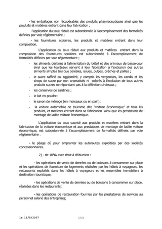 - les emballages non récupérables des produits pharmaceutiques ainsi que les
produits et matières entrant dans leur fabrication ;
l’application du taux réduit est subordonnée à l’accomplissement des formalités
définies par voie réglementaire ;
- les fournitures scolaires, les produits et matières entrant dans leur
composition.
L’application du taux réduit aux produits et matières entrant dans la
composition des fournitures scolaires est subordonnée à l’accomplissement de
formalités définies par voie réglementaire ;
-

les aliments destinés à l'alimentation du bétail et des animaux de basse-cour
ainsi que les tourteaux servant à leur fabrication à l’exclusion des autres
aliments simples tels que céréales, issues, pulpes, drêches et pailles ;

-

le sucre raffiné ou aggloméré, y compris les vergeoises, les candis et les
sirops de sucre pur non aromatisés ni colorés à l’exclusion de tous autres
produits sucrés ne répondant pas à la définition ci-dessus ;

-

les conserves de sardines ;

-

le lait en poudre;

-

le savon de ménage (en morceaux ou en pain) ;

-

la voiture automobile de tourisme dite "voiture économique" et tous les
produits, et matières entrant dans sa fabrication ainsi que les prestations de
montage de ladite voiture économique.

L'application du taux susvisé aux produits et matières entrant dans la
fabrication de la voiture économique et aux prestations de montage de ladite voiture
économique, est subordonnée à l'accomplissement de formalités définies par voie
réglementaire .
- le péage dû pour emprunter les autoroutes exploitées par des sociétés
concessionnaires.
2) - de 10% avec droit à déduction :
- les opérations de vente de denrées ou de boissons à consommer sur place
et les opérations de fourniture de logements réalisées par les hôtels à voyageurs, les
restaurants exploités dans les hôtels à voyageurs et les ensembles immobiliers à
destination touristique;
- les opérations de vente de denrées ou de boissons à consommer sur place,
réalisées dans les restaurants;
- les opérations de restauration fournies par les prestataires de services au
personnel salarié des entreprises;

le 11/5/2007

159

 