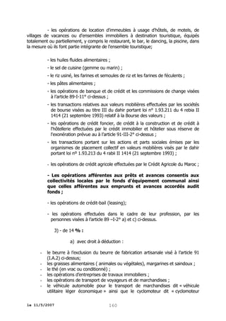 - les opérations de location d'immeubles à usage d'hôtels, de motels, de
villages de vacances ou d'ensembles immobiliers à destination touristique, équipés
totalement ou partiellement, y compris le restaurant, le bar, le dancing, la piscine, dans
la mesure où ils font partie intégrante de l'ensemble touristique;
- les huiles fluides alimentaires ;
- le sel de cuisine (gemme ou marin) ;
- le riz usiné, les farines et semoules de riz et les farines de féculents ;
- les pâtes alimentaires ;
- les opérations de banque et de crédit et les commissions de change visées
à l’article 89-I-11° ci-dessus ;
- les transactions relatives aux valeurs mobilières effectuées par les sociétés
de bourse visées au titre III du dahir portant loi n° 1.93.211 du 4 rebia II
1414 (21 septembre 1993) relatif à la Bourse des valeurs ;
- les opérations de crédit foncier, de crédit à la construction et de crédit à
l'hôtellerie effectuées par le crédit immobilier et hôtelier sous réserve de
l'exonération prévue au à l’article 91-III-2° ci-dessus ;
- les transactions portant sur les actions et parts sociales émises par les
organismes de placement collectif en valeurs mobilières visés par le dahir
portant loi nº 1.93.213 du 4 rabii II 1414 (21 septembre 1993) ;
- les opérations de crédit agricole effectuées par le Crédit Agricole du Maroc ;
- Les opérations afférentes aux prêts et avances consentis aux
collectivités locales par le fonds d’équipement communal ainsi
que celles afférentes aux emprunts et avances accordés audit
fonds ;
- les opérations de crédit-bail (leasing);
- les opérations effectuées dans le cadre de leur profession, par les
personnes visées à l’article 89 –I-2° a) et c) ci-dessus.
3) - de 14 % :
a) avec droit à déduction :
-

le beurre à l’exclusion du beurre de fabrication artisanale visé à l’article 91
(I.A.2) ci-dessus;
les graisses alimentaires ( animales ou végétales), margarines et saindoux ;
le thé (en vrac ou conditionné) ;
les opérations d’entreprises de travaux immobiliers ;
les opérations de transport de voyageurs et de marchandises ;
le véhicule automobile pour le transport de marchandises dit « véhicule
utilitaire léger économique » ainsi que le cyclomoteur dit « cyclomoteur

le 11/5/2007

160

 