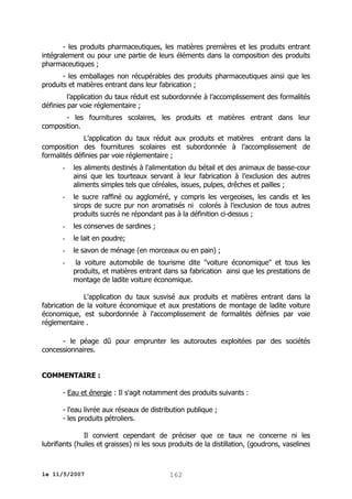 - les produits pharmaceutiques, les matières premières et les produits entrant
intégralement ou pour une partie de leurs éléments dans la composition des produits
pharmaceutiques ;
- les emballages non récupérables des produits pharmaceutiques ainsi que les
produits et matières entrant dans leur fabrication ;
l’application du taux réduit est subordonnée à l’accomplissement des formalités
définies par voie réglementaire ;
- les fournitures scolaires, les produits et matières entrant dans leur
composition.
L’application du taux réduit aux produits et matières entrant dans la
composition des fournitures scolaires est subordonnée à l’accomplissement de
formalités définies par voie réglementaire ;
-

les aliments destinés à l'alimentation du bétail et des animaux de basse-cour
ainsi que les tourteaux servant à leur fabrication à l’exclusion des autres
aliments simples tels que céréales, issues, pulpes, drêches et pailles ;

-

le sucre raffiné ou aggloméré, y compris les vergeoises, les candis et les
sirops de sucre pur non aromatisés ni colorés à l’exclusion de tous autres
produits sucrés ne répondant pas à la définition ci-dessus ;

-

les conserves de sardines ;

-

le lait en poudre;

-

le savon de ménage (en morceaux ou en pain) ;

-

la voiture automobile de tourisme dite "voiture économique" et tous les
produits, et matières entrant dans sa fabrication ainsi que les prestations de
montage de ladite voiture économique.

L'application du taux susvisé aux produits et matières entrant dans la
fabrication de la voiture économique et aux prestations de montage de ladite voiture
économique, est subordonnée à l'accomplissement de formalités définies par voie
réglementaire .
- le péage dû pour emprunter les autoroutes exploitées par des sociétés
concessionnaires.
COMMENTAIRE :
- Eau et énergie : Il s'agit notamment des produits suivants :
- l'eau livrée aux réseaux de distribution publique ;
- les produits pétroliers.
Il convient cependant de préciser que ce taux ne concerne ni les
lubrifiants (huiles et graisses) ni les sous produits de la distillation, (goudrons, vaselines

le 11/5/2007

162

 