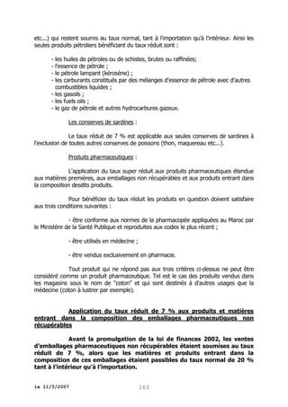 etc...) qui restent soumis au taux normal, tant à l'importation qu'à l'intérieur. Ainsi les
seules produits pétroliers bénéficiant du taux réduit sont :
- les huiles de pétroles ou de schistes, brutes ou raffinées;
- l'essence de pétrole ;
- le pétrole lampant (kérosène) ;
- les carburants constitués par des mélanges d'essence de pétrole avec d'autres
combustibles liquides ;
- les gasoils ;
- les fuels oils ;
- le gaz de pétrole et autres hydrocarbures gazeux.
Les conserves de sardines :
Le taux réduit de 7 % est applicable aux seules conserves de sardines à
l'exclusion de toutes autres conserves de poissons (thon, maquereau etc...).
Produits pharmaceutiques :
L'application du taux super réduit aux produits pharmaceutiques étendue
aux matières premières, aux emballages non récupérables et aux produits entrant dans
la composition desdits produits.
Pour bénéficier du taux réduit les produits en question doivent satisfaire
aux trois conditions suivantes :
- être conforme aux normes de la pharmacopée appliquées au Maroc par
le Ministère de la Santé Publique et reproduites aux codex le plus récent ;
- être utilisés en médecine ;
- être vendus exclusivement en pharmacie.
Tout produit qui ne répond pas aux trois critères ci-dessus ne peut être
considéré comme un produit pharmaceutique. Tel est le cas des produits vendus dans
les magasins sous le nom de "coton" et qui sont destinés à d'autres usages que la
médecine (coton à lustrer par exemple).
Application du taux réduit de 7 % aux produits et matières
entrant dans la composition des emballages pharmaceutiques non
récupérables
Avant la promulgation de la loi de finances 2002, les ventes
d’emballages pharmaceutiques non récupérables étaient soumises au taux
réduit de 7 %, alors que les matières et produits entrant dans la
composition de ces emballages étaient passibles du taux normal de 20 %
tant à l’intérieur qu’à l’importation.
le 11/5/2007

163

 