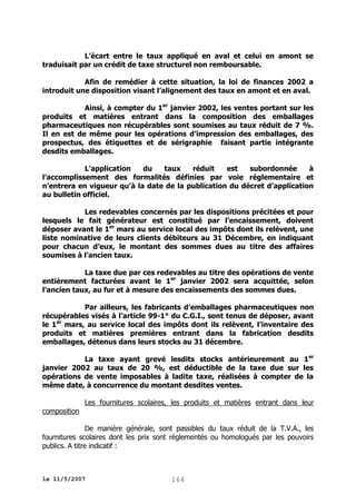 L’écart entre le taux appliqué en aval et celui en amont se
traduisait par un crédit de taxe structurel non remboursable.
Afin de remédier à cette situation, la loi de finances 2002 a
introduit une disposition visant l’alignement des taux en amont et en aval.
Ainsi, à compter du 1er janvier 2002, les ventes portant sur les
produits et matières entrant dans la composition des emballages
pharmaceutiques non récupérables sont soumises au taux réduit de 7 %.
Il en est de même pour les opérations d’impression des emballages, des
prospectus, des étiquettes et de sérigraphie faisant partie intégrante
desdits emballages.
L’application
du
taux
réduit
est
subordonnée
à
l’accomplissement des formalités définies par voie réglementaire et
n’entrera en vigueur qu’à la date de la publication du décret d’application
au bulletin officiel.
Les redevables concernés par les dispositions précitées et pour
lesquels le fait générateur est constitué par l’encaissement, doivent
déposer avant le 1er mars au service local des impôts dont ils relèvent, une
liste nominative de leurs clients débiteurs au 31 Décembre, en indiquant
pour chacun d’eux, le montant des sommes dues au titre des affaires
soumises à l’ancien taux.
La taxe due par ces redevables au titre des opérations de vente
entièrement facturées avant le 1er janvier 2002 sera acquittée, selon
l’ancien taux, au fur et à mesure des encaissements des sommes dues.
Par ailleurs, les fabricants d’emballages pharmaceutiques non
récupérables visés à l’article 99-1° du C.G.I., sont tenus de déposer, avant
le 1er mars, au service local des impôts dont ils relèvent, l’inventaire des
produits et matières premières entrant dans la fabrication desdits
emballages, détenus dans leurs stocks au 31 décembre.
La taxe ayant grevé lesdits stocks antérieurement au 1er
janvier 2002 au taux de 20 %, est déductible de la taxe due sur les
opérations de vente imposables à ladite taxe, réalisées à compter de la
même date, à concurrence du montant desdites ventes.
Les fournitures scolaires, les produits et matières entrant dans leur
composition
De manière générale, sont passibles du taux réduit de la T.V.A., les
fournitures scolaires dont les prix sont réglementés ou homologués par les pouvoirs
publics. A titre indicatif :

le 11/5/2007

164

 