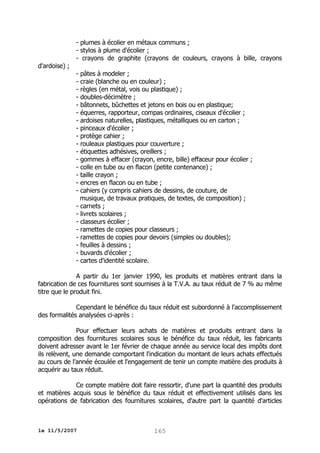 - plumes à écolier en métaux communs ;
- stylos à plume d'écolier ;
- crayons de graphite (crayons de couleurs, crayons à bille, crayons
d'ardoise) ;

- pâtes à modeler ;
- craie (blanche ou en couleur) ;
- règles (en métal, vois ou plastique) ;
- doubles-décimètre ;
- bâtonnets, bûchettes et jetons en bois ou en plastique;
- équerres, rapporteur, compas ordinaires, ciseaux d'écolier ;
- ardoises naturelles, plastiques, métalliques ou en carton ;
- pinceaux d'écolier ;
- protège cahier ;
- rouleaux plastiques pour couverture ;
- étiquettes adhésives, oreillers ;
- gommes à effacer (crayon, encre, bille) effaceur pour écolier ;
- colle en tube ou en flacon (petite contenance) ;
- taille crayon ;
- encres en flacon ou en tube ;
- cahiers (y compris cahiers de dessins, de couture, de
musique, de travaux pratiques, de textes, de composition) ;
- carnets ;
- livrets scolaires ;
- classeurs écolier ;
- ramettes de copies pour classeurs ;
- ramettes de copies pour devoirs (simples ou doubles);
- feuilles à dessins ;
- buvards d'écolier ;
- cartes d'identité scolaire.

A partir du 1er janvier 1990, les produits et matières entrant dans la
fabrication de ces fournitures sont soumises à la T.V.A. au taux réduit de 7 % au même
titre que le produit fini.
Cependant le bénéfice du taux réduit est subordonné à l'accomplissement
des formalités analysées ci-après :
Pour effectuer leurs achats de matières et produits entrant dans la
composition des fournitures scolaires sous le bénéfice du taux réduit, les fabricants
doivent adresser avant le 1er février de chaque année au service local des impôts dont
ils relèvent, une demande comportant l'indication du montant de leurs achats effectués
au cours de l'année écoulée et l'engagement de tenir un compte matière des produits à
acquérir au taux réduit.
Ce compte matière doit faire ressortir, d'une part la quantité des produits
et matières acquis sous le bénéfice du taux réduit et effectivement utilisés dans les
opérations de fabrication des fournitures scolaires, d'autre part la quantité d'articles

le 11/5/2007

165

 