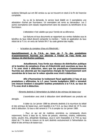 scolaires fabriqués qui ont été vendus ou qui se trouvent en stock à la fin de l'exercice
comptable.
Au vu de la demande, le service local établit en 3 exemplaires une
attestation d'achat par fournisseur. Un exemplaire est remis au demandeur. Les 2
autres exemplaires sont classés respectivement dans les dossiers du bénéficiaire et du
fournisseur.
L'attestation n'est valable que pour l'année de sa délivrance.
Les factures et tous documents se rapportant aux ventes réalisées sous le
bénéfice du taux réduit doivent comporter la mention : "vente en application du taux
réduit de la T.V.A. en vertu de l'article 99-1° du code général des impôts.

-

la location du compteur d'eau et d'électricité ;

Assujettissement à la T.V.A. au taux de 7 % des prestations
d’assainissement fournies aux abonnés à l’instar de l’eau livrée aux
réseaux de distribution publique
Actuellement, l’eau livrée aux réseaux de distribution publique
et la location de compteurs d’eau et d’électricité sont soumises au taux de
7 % avec droit à déduction, alors que les prestations d’assainissement
fournies aux abonnés par les organismes chargés de l’assainissement sont
exonérées de la taxe sur la valeur ajoutée avec droit à déduction.
Afin d’harmoniser le traitement fiscal applicable à l’eau et aux
prestations y afférentes, la L.F. pour l’année budgétaire 2005 a introduit
une mesure tendant à assujettir lesdites prestations à la T.V.A. au taux de
7 % avec droit à déduction.
- Aliments destinés à l'alimentation du bétail et des animaux de basse-cour
L'exonération avec droit à déduction dont bénéficiaient ces produits est
abrogée.
A dater du 1er janvier 1988 les aliments destinés à la nourriture du bétail
et des animaux de basse-cour, sont taxables à la T.V.A. au taux réduit de 14 % avec
droit à déduction. Ce taux a été ramené à 7 % à compter du 1er janvier 1989.
- Pour ce qui est de matières premières ou composants divers
notamment, farine à base de riz, farine de poisson, vitamines, choline, méthionine,
lysine, poudre d'os, phosphate bicalcique, ceux-ci sont imposables à la TVA au taux
réduit de 7 % dans la mesure où ils sont destinés exclusivement à l'alimentation du
bétail et des animaux de basse-cour.

le 11/5/2007

166

 