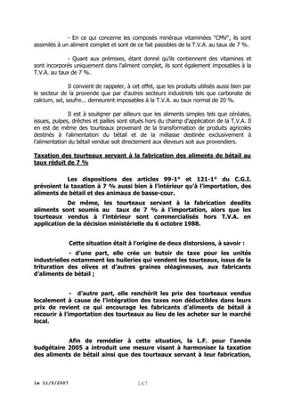 - En ce qui concerne les composés minéraux vitaminées "CMV", ils sont
assimilés à un aliment complet et sont de ce fait passibles de la T.V.A. au taux de 7 %.
- Quant aux prémixes, étant donné qu'ils contiennent des vitamines et
sont incorporés uniquement dans l'aliment complet, ils sont également imposables à la
T.V.A. au taux de 7 %.
Il convient de rappeler, à cet effet, que les produits utilisés aussi bien par
le secteur de la provende que par d'autres secteurs industriels tels que carbonate de
calcium, sel, soufre... demeurent imposables à la T.V.A. au taux normal de 20 %.
Il est à souligner par ailleurs que les aliments simples tels que céréales,
issues, pulpes, drêches et pailles sont situés hors du champ d'application de la T.V.A. Il
en est de même des tourteaux provenant de la transformation de produits agricoles
destinés à l'alimentation du bétail et de la mélasse destinée exclusivement à
l'alimentation du bétail vendue soit directement aux éleveurs soit aux provendiers.
Taxation des tourteaux servant à la fabrication des aliments de bétail au
taux réduit de 7 %
Les dispositions des articles 99-1° et 121-1° du C.G.I.
prévoient la taxation à 7 % aussi bien à l’intérieur qu’à l’importation, des
aliments de bétail et des animaux de basse-cour.
De même, les tourteaux servant à la fabrication desdits
aliments sont soumis au taux de 7 % à l’importation, alors que les
tourteaux vendus à l’intérieur sont commercialisés hors T.V.A. en
application de la décision ministérielle du 6 octobre 1988.
Cette situation était à l’origine de deux distorsions, à savoir :
- d’une part, elle crée un butoir de taxe pour les unités
industrielles notamment les huileries qui vendent les tourteaux, issus de la
trituration des olives et d’autres graines oléagineuses, aux fabricants
d’aliments de bétail ;
- d’autre part, elle renchérit les prix des tourteaux vendus
localement à cause de l’intégration des taxes non déductibles dans leurs
prix de revient ce qui encourage les fabricants d’aliments de bétail à
recourir à l’importation des tourteaux au lieu de les acheter sur le marché
local.
Afin de remédier à cette situation, la L.F. pour l’année
budgétaire 2005 a introduit une mesure visant à harmoniser la taxation
des aliments de bétail ainsi que des tourteaux servant à leur fabrication,

le 11/5/2007

167

 