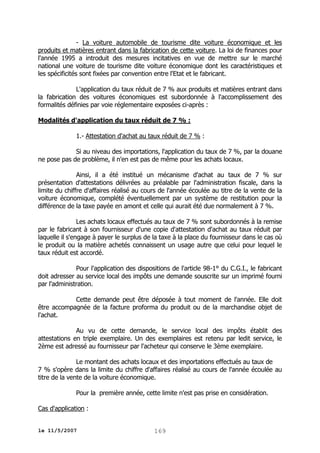 - La voiture automobile de tourisme dite voiture économique et les
produits et matières entrant dans la fabrication de cette voiture. La loi de finances pour
l'année 1995 a introduit des mesures incitatives en vue de mettre sur le marché
national une voiture de tourisme dite voiture économique dont les caractéristiques et
les spécificités sont fixées par convention entre l'Etat et le fabricant.
L'application du taux réduit de 7 % aux produits et matières entrant dans
la fabrication des voitures économiques est subordonnée à l'accomplissement des
formalités définies par voie réglementaire exposées ci-après :
Modalités d'application du taux réduit de 7 % :
1.- Attestation d'achat au taux réduit de 7 % :
Si au niveau des importations, l'application du taux de 7 %, par la douane
ne pose pas de problème, il n'en est pas de même pour les achats locaux.
Ainsi, il a été institué un mécanisme d'achat au taux de 7 % sur
présentation d'attestations délivrées au préalable par l'administration fiscale, dans la
limite du chiffre d'affaires réalisé au cours de l'année écoulée au titre de la vente de la
voiture économique, complété éventuellement par un système de restitution pour la
différence de la taxe payée en amont et celle qui aurait été due normalement à 7 %.
Les achats locaux effectués au taux de 7 % sont subordonnés à la remise
par le fabricant à son fournisseur d'une copie d'attestation d'achat au taux réduit par
laquelle il s'engage à payer le surplus de la taxe à la place du fournisseur dans le cas où
le produit ou la matière achetés connaissent un usage autre que celui pour lequel le
taux réduit est accordé.
Pour l'application des dispositions de l'article 98-1° du C.G.I., le fabricant
doit adresser au service local des impôts une demande souscrite sur un imprimé fourni
par l'administration.
Cette demande peut être déposée à tout moment de l'année. Elle doit
être accompagnée de la facture proforma du produit ou de la marchandise objet de
l'achat.
Au vu de cette demande, le service local des impôts établit des
attestations en triple exemplaire. Un des exemplaires est retenu par ledit service, le
2ème est adressé au fournisseur par l'acheteur qui conserve le 3ème exemplaire.
Le montant des achats locaux et des importations effectués au taux de
7 % s'opère dans la limite du chiffre d'affaires réalisé au cours de l'année écoulée au
titre de la vente de la voiture économique.
Pour la première année, cette limite n'est pas prise en considération.
Cas d'application :
le 11/5/2007

169

 