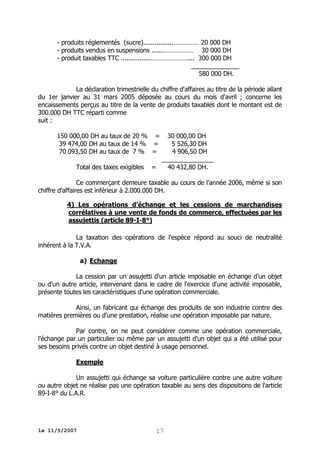 - produits réglementés (sucre)................…………… 20 000 DH
- produits vendus en suspensions ......……………… 30 000 DH
- produit taxables TTC ................………………….... 300 000 DH
______________
580 000 DH.
La déclaration trimestrielle du chiffre d'affaires au titre de la période allant
du 1er janvier au 31 mars 2005 déposée au cours du mois d'avril ; concerne les
encaissements perçus au titre de la vente de produits taxables dont le montant est de
300.000 DH TTC réparti comme
suit :
150 000,00 DH au taux de 20 % =
39 474,00 DH au taux de 14 % =
70 093,50 DH au taux de 7 % =
Total des taxes exigibles

30 000,00 DH
5 526,30 DH
4 906,50 DH
_______________
=
40 432,80 DH.

Ce commerçant demeure taxable au cours de l’année 2006, même si son
chiffre d’affaires est inférieur à 2.000.000 DH.
4) Les opérations d'échange et les cessions de marchandises
corrélatives à une vente de fonds de commerce, effectuées par les
assujettis (article 89-I-8°)
La taxation des opérations de l'espèce répond au souci de neutralité
inhérent à la T.V.A.
a) Echange
La cession par un assujetti d'un article imposable en échange d'un objet
ou d'un autre article, intervenant dans le cadre de l'exercice d'une activité imposable,
présente toutes les caractéristiques d'une opération commerciale.
Ainsi, un fabricant qui échange des produits de son industrie contre des
matières premières ou d'une prestation, réalise une opération imposable par nature.
Par contre, on ne peut considérer comme une opération commerciale,
l'échange par un particulier ou même par un assujetti d'un objet qui a été utilisé pour
ses besoins privés contre un objet destiné à usage personnel.
Exemple
Un assujetti qui échange sa voiture particulière contre une autre voiture
ou autre objet ne réalise pas une opération taxable au sens des dispositions de l'article
89-I-8° du L.A.R.

le 11/5/2007

17

 