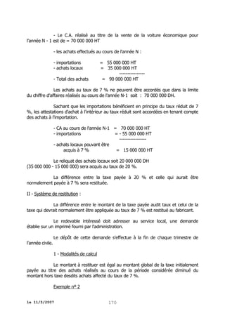 - Le C.A. réalisé au titre de la vente de la voiture économique pour
l'année N - 1 est de = 70 000 000 HT
- les achats effectués au cours de l'année N :
- importations
- achats locaux
- Total des achats

= 55 000 000 HT
= 35 000 000 HT
---------------= 90 000 000 HT

Les achats au taux de 7 % ne peuvent être accordés que dans la limite
du chiffre d'affaires réalisés au cours de l'année N-1 soit : 70 000 000 DH.
Sachant que les importations bénéficient en principe du taux réduit de 7
%, les attestations d'achat à l'intérieur au taux réduit sont accordées en tenant compte
des achats à l'importation.
- CA au cours de l'année N-1 = 70 000 000 HT
- importations
= - 55 000 000 HT
----------------- achats locaux pouvant être
acquis à 7 %
= 15 000 000 HT
Le reliquat des achats locaux soit 20 000 000 DH
(35 000 000 - 15 000 000) sera acquis au taux de 20 %.
La différence entre la taxe payée à 20 % et celle qui aurait être
normalement payée à 7 % sera restituée.
II - Système de restitution :
La différence entre le montant de la taxe payée audit taux et celui de la
taxe qui devrait normalement être appliquée au taux de 7 % est restitué au fabricant.
Le redevable intéressé doit adresser au service local, une demande
établie sur un imprimé fourni par l'administration.
Le dépôt de cette demande s'effectue à la fin de chaque trimestre de
l'année civile.
1 - Modalités de calcul
Le montant à restituer est égal au montant global de la taxe initialement
payée au titre des achats réalisés au cours de la période considérée diminué du
montant hors taxe desdits achats affecté du taux de 7 %.
Exemple nº 2
le 11/5/2007

170

 