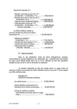 Reprenant l'exemple nº 1
- Montant de la taxe au taux de 7 % :
(55 000 000 + 15 000 000) x 7 % ...... = 4 900 000 DH
- Montant de la taxe au taux de 20 % :
20 000 000 x 20 %................……… = + 4 000 000 DH
- Total des taxes initialement payées... = 8 900 000 DH
- Total des taxes au taux de 7 %
(55 000 000 + 35 000 000) x 7 % ..... = - 6 300 000 DH
Montant restituable.....…………… = 2 600 000 DH
Le chiffre d'affaires réalisé au
cours de l'année N au titre de la voiture
économique HT.............................…………… = 82 000 000 DH
- plafond de restitution :
82 000 000 x 7 %.................……… = 5 740 000 DH
- montant des taxes payées à 7 % ...... = - 4 900 000 DH
- montant des taxes à restituer......…... = 840 000 DH
- reliquat des taxes à reporter :
2 600 000 - 840 000.............…….. = 1 760 000 DH
III - Calcul du prorata
Dans le cas d'utilisation mixte de biens d'équipement, produits,
marchandises et services (téléphone, eau, électricité), etc... l'assujetti peut soit imputer
les taxes ayant affecté lesdits biens sur la T.V.A. collectée au titre des opérations
taxables au taux de 20 % soit en demander la restitution.
Le montant restituable au titre des achats ayant un usage mixte est
calculé en fonction d'un prorata du chiffre d'affaires soumis au taux de 7 % par rapport
au chiffre d'affaires total.
Exemple nº 3
(reprenons l'exemple précédent)
- les achats locaux...................………… =

35 000 000 DH

- Achats affectés exclusivement à la
fabrication de la voiture économique... =

28 000 000 DH

- Achats de matériels, produits,
marchandises et services ayant un usage
mixte................................……………. =

7 000 000 DH

le 11/5/2007

171

 
