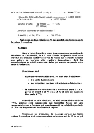 - C.A. au titre de la vente de voiture économique........................=

82 000 000 DH

- C.A. au titre de la vente d'autres voitures ....................... + 113 000 000 DH
- C.A. total est de .................... ……… = 195 000 000 DH
Calcul du prorata :

82 000 000 .....
195 000 000

= 42 %

Le montant à demander en restitution est de :
7 000 000 x 42 % x 20 %

=

588 600 DH

Application du taux réduit de 7 % aux prestations de montage de
la voiture économique
A- Rappel
Dans le cadre des actions visant le développement du secteur de
l’industrie de l’automobile, la L.F. pour l’année budgétaire 1995 avait
introduit des mesures incitatives en vue de mettre sur le marché national
une voiture de tourisme dite « voiture économique » dont les
caractéristiques et spécifications sont fixées par convention passée entre
l’Etat et le fabricant.
Ces mesures sont :
-

l’application du taux réduit de 7 % avec droit à déduction :



-

à la vente dudit véhicule ;
aux produits et matières entrant dans sa fabrication ;

la possibilité de restitution de la différence entre la T.V.A.
payée en amont à 20 % ou à 14 % et celle qui aurait dû
être payée à 7 %.

Le bénéfice du taux réduit de 7 % ainsi que la restitution de la
T.V.A. précités sont subordonnés aux formalités fixées par voie
réglementaire que le fabricant est tenu d’accomplir au préalable auprès de
la Direction Régionale des Impôts dont il dépend.
Cependant, les prestations de montage portant sur ladite
voiture économique sont restées soumises au taux normal de 20 %, ce qui

le 11/5/2007

172

 