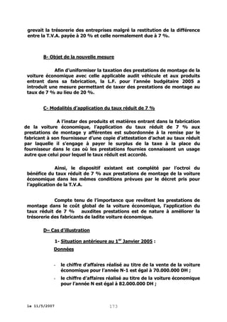 grevait la trésorerie des entreprises malgré la restitution de la différence
entre la T.V.A. payée à 20 % et celle normalement due à 7 %.

B- Objet de la nouvelle mesure
Afin d’uniformiser la taxation des prestations de montage de la
voiture économique avec celle applicable audit véhicule et aux produits
entrant dans sa fabrication, la L.F. pour l’année budgétaire 2005 a
introduit une mesure permettant de taxer des prestations de montage au
taux de 7 % au lieu de 20 %.
C- Modalités d’application du taux réduit de 7 %
A l’instar des produits et matières entrant dans la fabrication
de la voiture économique, l’application du taux réduit de 7 % aux
prestations de montage y afférentes est subordonnée à la remise par le
fabricant à son fournisseur d’une copie d’attestation d’achat au taux réduit
par laquelle il s’engage à payer le surplus de la taxe à la place du
fournisseur dans le cas où les prestations fournies connaissent un usage
autre que celui pour lequel le taux réduit est accordé.
Ainsi, le dispositif existant est complété par l’octroi du
bénéfice du taux réduit de 7 % aux prestations de montage de la voiture
économique dans les mêmes conditions prévues par le décret pris pour
l’application de la T.V.A.
Compte tenu de l’importance que revêtent les prestations de
montage dans le coût global de la voiture économique, l’application du
taux réduit de 7 %
auxdites prestations est de nature à améliorer la
trésorerie des fabricants de ladite voiture économique.
D– Cas d’illustration
1- Situation antérieure au 1er Janvier 2005 :
Données

-

le chiffre d’affaires réalisé au titre de la vente de la voiture
économique pour l’année N-1 est égal à 70.000.000 DH ;

-

le chiffre d’affaires réalisé au titre de la voiture économique
pour l’année N est égal à 82.000.000 DH ;

le 11/5/2007

173

 