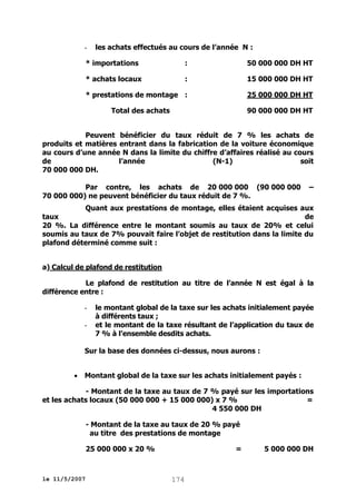 -

les achats effectués au cours de l’année N :

* importations

:

50 000 000 DH HT

* achats locaux

:

15 000 000 DH HT

* prestations de montage :

25 000 000 DH HT

Total des achats

90 000 000 DH HT

Peuvent bénéficier du taux réduit de 7 % les achats de
produits et matières entrant dans la fabrication de la voiture économique
au cours d’une année N dans la limite du chiffre d’affaires réalisé au cours
de
l’année
(N-1)
soit
70 000 000 DH.
Par contre, les achats de 20 000 000 (90 000 000
70 000 000) ne peuvent bénéficier du taux réduit de 7 %.

–

Quant aux prestations de montage, elles étaient acquises aux
taux
de
20 %. La différence entre le montant soumis au taux de 20% et celui
soumis au taux de 7% pouvait faire l’objet de restitution dans la limite du
plafond déterminé comme suit :
a) Calcul de plafond de restitution
Le plafond de restitution au titre de l’année N est égal à la
différence entre :
-

le montant global de la taxe sur les achats initialement payée
à différents taux ;
et le montant de la taxe résultant de l’application du taux de
7 % à l’ensemble desdits achats.

Sur la base des données ci-dessus, nous aurons :


Montant global de la taxe sur les achats initialement payés :

- Montant de la taxe au taux de 7 % payé sur les importations
et les achats locaux (50 000 000 + 15 000 000) x 7 %
=
4 550 000 DH
- Montant de la taxe au taux de 20 % payé
au titre des prestations de montage
25 000 000 x 20 %

le 11/5/2007

=

174

5 000 000 DH

 