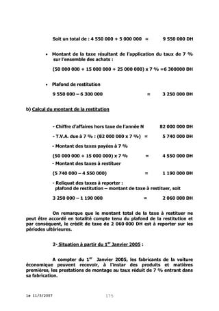 Soit un total de : 4 550 000 + 5 000 000 =


9 550 000 DH

Montant de la taxe résultant de l’application du taux de 7 %
sur l’ensemble des achats :
(50 000 000 + 15 000 000 + 25 000 000) x 7 % =6 300000 DH



Plafond de restitution
9 550 000 – 6 300 000

=

3 250 000 DH

b) Calcul du montant de la restitution

- Chiffre d’affaires hors taxe de l’année N

82 000 000 DH

- T.V.A. due à 7 % : (82 000 000 x 7 %) =

5 740 000 DH

- Montant des taxes payées à 7 %
(50 000 000 + 15 000 000) x 7 %

=

4 550 000 DH

=

1 190 000 DH

- Montant des taxes à restituer
(5 740 000 – 4 550 000)

- Reliquat des taxes à reporter :
plafond de restitution – montant de taxe à restituer, soit
3 250 000 – 1 190 000

=

2 060 000 DH

On remarque que le montant total de la taxe à restituer ne
peut être accordé en totalité compte tenu du plafond de la restitution et
par conséquent, le crédit de taxe de 2 060 000 DH est à reporter sur les
périodes ultérieures.
2- Situation à partir du 1er Janvier 2005 :
A compter du 1er Janvier 2005, les fabricants de la voiture
économique peuvent recevoir, à l’instar des produits et matières
premières, les prestations de montage au taux réduit de 7 % entrant dans
sa fabrication.

le 11/5/2007

175

 