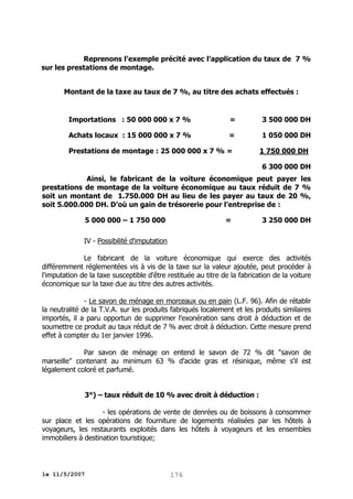 Reprenons l’exemple précité avec l’application du taux de 7 %
sur les prestations de montage.
Montant de la taxe au taux de 7 %, au titre des achats effectués :

Importations : 50 000 000 x 7 %

=

3 500 000 DH

Achats locaux : 15 000 000 x 7 %

=

1 050 000 DH

Prestations de montage : 25 000 000 x 7 % =

1 750 000 DH
6 300 000 DH

Ainsi, le fabricant de la voiture économique peut payer les
prestations de montage de la voiture économique au taux réduit de 7 %
soit un montant de 1.750.000 DH au lieu de les payer au taux de 20 %,
soit 5.000.000 DH. D’où un gain de trésorerie pour l’entreprise de :
5 000 000 – 1 750 000

=

3 250 000 DH

IV - Possibilité d'imputation
Le fabricant de la voiture économique qui exerce des activités
différemment réglementées vis à vis de la taxe sur la valeur ajoutée, peut procéder à
l'imputation de la taxe susceptible d'être restituée au titre de la fabrication de la voiture
économique sur la taxe due au titre des autres activités.
- Le savon de ménage en morceaux ou en pain (L.F. 96). Afin de rétablir
la neutralité de la T.V.A. sur les produits fabriqués localement et les produits similaires
importés, il a paru opportun de supprimer l'exonération sans droit à déduction et de
soumettre ce produit au taux réduit de 7 % avec droit à déduction. Cette mesure prend
effet à compter du 1er janvier 1996.
Par savon de ménage on entend le savon de 72 % dit "savon de
marseille" contenant au minimum 63 % d'acide gras et résinique, même s'il est
légalement coloré et parfumé.
3°) – taux réduit de 10 % avec droit à déduction :
- les opérations de vente de denrées ou de boissons à consommer
sur place et les opérations de fourniture de logements réalisées par les hôtels à
voyageurs, les restaurants exploités dans les hôtels à voyageurs et les ensembles
immobiliers à destination touristique;

le 11/5/2007

176

 
