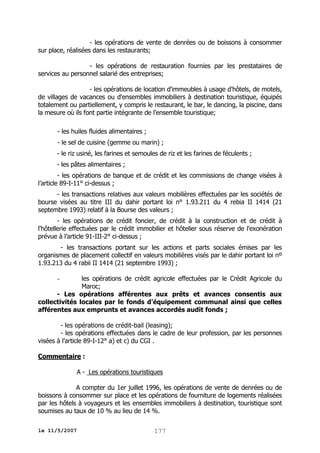 - les opérations de vente de denrées ou de boissons à consommer
sur place, réalisées dans les restaurants;
- les opérations de restauration fournies par les prestataires de
services au personnel salarié des entreprises;
- les opérations de location d'immeubles à usage d'hôtels, de motels,
de villages de vacances ou d'ensembles immobiliers à destination touristique, équipés
totalement ou partiellement, y compris le restaurant, le bar, le dancing, la piscine, dans
la mesure où ils font partie intégrante de l'ensemble touristique;
- les huiles fluides alimentaires ;
- le sel de cuisine (gemme ou marin) ;
- le riz usiné, les farines et semoules de riz et les farines de féculents ;
- les pâtes alimentaires ;
- les opérations de banque et de crédit et les commissions de change visées à
l’article 89-I-11° ci-dessus ;
- les transactions relatives aux valeurs mobilières effectuées par les sociétés de
bourse visées au titre III du dahir portant loi n° 1.93.211 du 4 rebia II 1414 (21
septembre 1993) relatif à la Bourse des valeurs ;
- les opérations de crédit foncier, de crédit à la construction et de crédit à
l'hôtellerie effectuées par le crédit immobilier et hôtelier sous réserve de l'exonération
prévue à l’article 91-III-2° ci-dessus ;
- les transactions portant sur les actions et parts sociales émises par les
organismes de placement collectif en valeurs mobilières visés par le dahir portant loi nº
1.93.213 du 4 rabii II 1414 (21 septembre 1993) ;
les opérations de crédit agricole effectuées par le Crédit Agricole du
Maroc;
- Les opérations afférentes aux prêts et avances consentis aux
collectivités locales par le fonds d’équipement communal ainsi que celles
afférentes aux emprunts et avances accordés audit fonds ;
-

- les opérations de crédit-bail (leasing);
- les opérations effectuées dans le cadre de leur profession, par les personnes
visées à l’article 89-I-12° a) et c) du CGI .
Commentaire :
A - Les opérations touristiques
A compter du 1er juillet 1996, les opérations de vente de denrées ou de
boissons à consommer sur place et les opérations de fourniture de logements réalisées
par les hôtels à voyageurs et les ensembles immobiliers à destination, touristique sont
soumises au taux de 10 % au lieu de 14 %.
le 11/5/2007

177

 