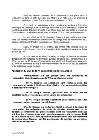Ainsi, les recettes provenant de la consommation sur place dans un
restaurant ou dans un café qui n'est pas intégré à un hôtel ou à un ensemble à
destination touristique, doivent être soumises au taux normal de 20 %.
Cependant par assimilation à des ensembles immobiliers à destination
touristique, les campings et les caravanings bénéficient du taux réduit de 10 % pour les
recettes provenant des droits d'entrée et de séjour ainsi que pour celles provenant de
l'exploitation du bar et du restaurant, dans la mesure où ils en font partie intégrante.
Le taux réduit de 10 % s'applique également aux recettes accessoires
telles que recettes de téléphone, commissions de change, frais de blanchisserie, etc...
appelées généralement "extra" fournis dans les hôtels à voyageurs.
Aussi, le produit de la location des coffres-forts installés dans les
établissements touristiques et mis à la disposition de la clientèle est passible de T.V.A.
au taux de 10%.
A noter que les locations de locaux à usage de bureaux de change,
d'établissements bancaires, les boutiques, bureaux de tabacs etc... sont soumises à la
T.V.A. au taux de 20 % puisqu'il s'agit de locaux bénéficiant des éléments incorporels
du fonds de commerce associé à l'ensemble hôtelier sans qu'il y ait lieu de distinguer
entre des locaux nus ou meublés.
Application du taux de 10 % aux opérations de restauration
Antérieurement au 1er janvier 2001, les opérations de
restauration étaient passibles de la T.V.A. aux taux suivants :
- 10 % lorsque ces opérations sont réalisées dans des
restaurants exploités à l’intérieur d’un hôtel ou d’un ensemble immobilier
à destination touristique ;
- 14 % lorsque lesdites opérations sont fournies par les
prestataires de services au personnel salarié des entreprises ;
- 20 % lorsque lesdites opérations sont réalisées dans des
restaurants autres que ceux visés ci-dessus.
Afin de réserver un traitement fiscal identique à l’activité de
restauration, les opérations de vente de denrées alimentaires ou de
boissons à consommer sur place réalisées dans les restaurants quel que
soit leur lieu d’implantation, sont soumises à compter du 1er janvier 2001
au taux réduit de 10%. Sont également soumises audit taux les opérations
de restauration fournies par les prestataires de services au personnel
salarié des entreprises.

le 11/5/2007

178

 