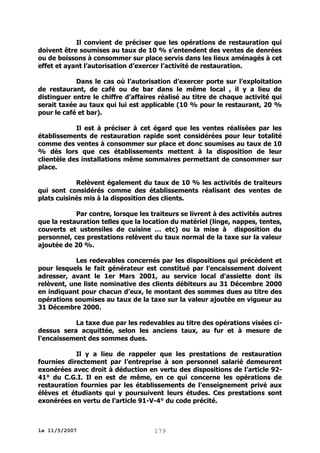 Il convient de préciser que les opérations de restauration qui
doivent être soumises au taux de 10 % s’entendent des ventes de denrées
ou de boissons à consommer sur place servis dans les lieux aménagés à cet
effet et ayant l’autorisation d’exercer l’activité de restauration.
Dans le cas où l’autorisation d’exercer porte sur l’exploitation
de restaurant, de café ou de bar dans le même local , il y a lieu de
distinguer entre le chiffre d’affaires réalisé au titre de chaque activité qui
serait taxée au taux qui lui est applicable (10 % pour le restaurant, 20 %
pour le café et bar).
Il est à préciser à cet égard que les ventes réalisées par les
établissements de restauration rapide sont considérées pour leur totalité
comme des ventes à consommer sur place et donc soumises au taux de 10
% dès lors que ces établissements mettent à la disposition de leur
clientèle des installations même sommaires permettant de consommer sur
place.
Relèvent également du taux de 10 % les activités de traiteurs
qui sont considérés comme des établissements réalisant des ventes de
plats cuisinés mis à la disposition des clients.
Par contre, lorsque les traiteurs se livrent à des activités autres
que la restauration telles que la location du matériel (linge, nappes, tentes,
couverts et ustensiles de cuisine … etc) ou la mise à disposition du
personnel, ces prestations relèvent du taux normal de la taxe sur la valeur
ajoutée de 20 %.
Les redevables concernés par les dispositions qui précèdent et
pour lesquels le fait générateur est constitué par l’encaissement doivent
adresser, avant le 1er Mars 2001, au service local d'assiette dont ils
relèvent, une liste nominative des clients débiteurs au 31 Décembre 2000
en indiquant pour chacun d’eux, le montant des sommes dues au titre des
opérations soumises au taux de la taxe sur la valeur ajoutée en vigueur au
31 Décembre 2000.
La taxe due par les redevables au titre des opérations visées cidessus sera acquittée, selon les anciens taux, au fur et à mesure de
l’encaissement des sommes dues.
Il y a lieu de rappeler que les prestations de restauration
fournies directement par l’entreprise à son personnel salarié demeurent
exonérées avec droit à déduction en vertu des dispositions de l’article 9241° du C.G.I. Il en est de même, en ce qui concerne les opérations de
restauration fournies par les établissements de l’enseignement privé aux
élèves et étudiants qui y poursuivent leurs études. Ces prestations sont
exonérées en vertu de l’article 91-V-4° du code précité.

le 11/5/2007

179

 