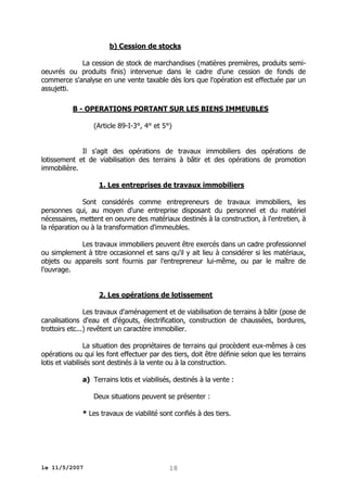 b) Cession de stocks
La cession de stock de marchandises (matières premières, produits semioeuvrés ou produits finis) intervenue dans le cadre d'une cession de fonds de
commerce s'analyse en une vente taxable dès lors que l'opération est effectuée par un
assujetti.
B - OPERATIONS PORTANT SUR LES BIENS IMMEUBLES
(Article 89-I-3°, 4° et 5°)
Il s'agit des opérations de travaux immobiliers des opérations de
lotissement et de viabilisation des terrains à bâtir et des opérations de promotion
immobilière.
1. Les entreprises de travaux immobiliers
Sont considérés comme entrepreneurs de travaux immobiliers, les
personnes qui, au moyen d'une entreprise disposant du personnel et du matériel
nécessaires, mettent en oeuvre des matériaux destinés à la construction, à l'entretien, à
la réparation ou à la transformation d'immeubles.
Les travaux immobiliers peuvent être exercés dans un cadre professionnel
ou simplement à titre occasionnel et sans qu'il y ait lieu à considérer si les matériaux,
objets ou appareils sont fournis par l'entrepreneur lui-même, ou par le maître de
l'ouvrage.
2. Les opérations de lotissement
Les travaux d'aménagement et de viabilisation de terrains à bâtir (pose de
canalisations d'eau et d'égouts, électrification, construction de chaussées, bordures,
trottoirs etc...) revêtent un caractère immobilier.
La situation des propriétaires de terrains qui procèdent eux-mêmes à ces
opérations ou qui les font effectuer par des tiers, doit être définie selon que les terrains
lotis et viabilisés sont destinés à la vente ou à la construction.
a) Terrains lotis et viabilisés, destinés à la vente :
Deux situations peuvent se présenter :
* Les travaux de viabilité sont confiés à des tiers.

le 11/5/2007

18

 
