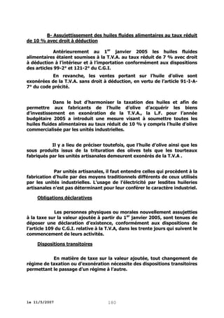 B- Assujettissement des huiles fluides alimentaires au taux réduit
de 10 % avec droit à déduction
Antérieurement au 1er janvier 2005 les huiles fluides
alimentaires étaient soumises à la T.V.A. au taux réduit de 7 % avec droit
à déduction à l’intérieur et à l’importation conformément aux dispositions
des articles 99-2° et 121-2° du C.G.I.
En revanche, les ventes portant sur l’huile d’olive sont
exonérées de la T.V.A. sans droit à déduction, en vertu de l’article 91-I-A7° du code précité.
Dans le but d’harmoniser la taxation des huiles et afin de
permettre aux fabricants de l’huile d’olive d’acquérir les biens
d’investissement en exonération de la T.V.A., la L.F. pour l’année
budgétaire 2005 a introduit une mesure visant à soumettre toutes les
huiles fluides alimentaires au taux réduit de 10 % y compris l’huile d’olive
commercialisée par les unités industrielles.
Il y a lieu de préciser toutefois, que l’huile d’olive ainsi que les
sous produits issus de la trituration des olives tels que les tourteaux
fabriqués par les unités artisanales demeurent exonérés de la T.V.A .
Par unités artisanales, il faut entendre celles qui procèdent à la
fabrication d’huile par des moyens traditionnels différents de ceux utilisés
par les unités industrielles. L’usage de l’électricité par lesdites huileries
artisanales n’est pas déterminant pour leur conférer le caractère industriel.
Obligations déclaratives
Les personnes physiques ou morales nouvellement assujetties
à la taxe sur la valeur ajoutée à partir du 1er janvier 2005, sont tenues de
déposer une déclaration d’existence, conformément aux dispositions de
l’article 109 du C.G.I. relative à la T.V.A, dans les trente jours qui suivent le
commencement de leurs activités.
Dispositions transitoires
En matière de taxe sur la valeur ajoutée, tout changement de
régime de taxation ou d’exonération nécessite des dispositions transitoires
permettant le passage d’un régime à l’autre.

le 11/5/2007

180

 