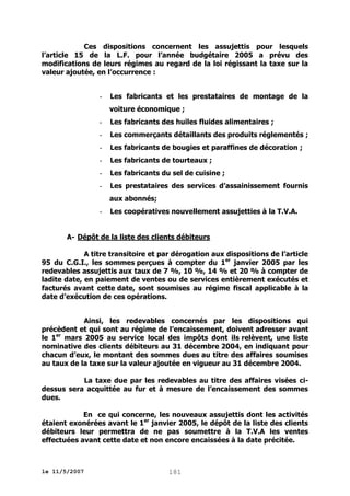 Ces dispositions concernent les assujettis pour lesquels
l’article 15 de la L.F. pour l’année budgétaire 2005 a prévu des
modifications de leurs régimes au regard de la loi régissant la taxe sur la
valeur ajoutée, en l’occurrence :

-

Les fabricants et les prestataires de montage de la
voiture économique ;

-

Les fabricants des huiles fluides alimentaires ;

-

Les commerçants détaillants des produits réglementés ;

-

Les fabricants de bougies et paraffines de décoration ;

-

Les fabricants de tourteaux ;

-

Les fabricants du sel de cuisine ;

-

Les prestataires des services d’assainissement fournis
aux abonnés;

-

Les coopératives nouvellement assujetties à la T.V.A.

A- Dépôt de la liste des clients débiteurs
A titre transitoire et par dérogation aux dispositions de l’article
95 du C.G.I., les sommes perçues à compter du 1er janvier 2005 par les
redevables assujettis aux taux de 7 %, 10 %, 14 % et 20 % à compter de
ladite date, en paiement de ventes ou de services entièrement exécutés et
facturés avant cette date, sont soumises au régime fiscal applicable à la
date d’exécution de ces opérations.
Ainsi, les redevables concernés par les dispositions qui
précèdent et qui sont au régime de l’encaissement, doivent adresser avant
le 1er mars 2005 au service local des impôts dont ils relèvent, une liste
nominative des clients débiteurs au 31 décembre 2004, en indiquant pour
chacun d’eux, le montant des sommes dues au titre des affaires soumises
au taux de la taxe sur la valeur ajoutée en vigueur au 31 décembre 2004.
La taxe due par les redevables au titre des affaires visées cidessus sera acquittée au fur et à mesure de l’encaissement des sommes
dues.
En ce qui concerne, les nouveaux assujettis dont les activités
étaient exonérées avant le 1er janvier 2005, le dépôt de la liste des clients
débiteurs leur permettra de ne pas soumettre à la T.V.A les ventes
effectuées avant cette date et non encore encaissées à la date précitée.

le 11/5/2007

181

 