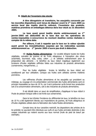 B- Dépôt de l’inventaire des stocks
A titre dérogatoire et transitoire, les assujettis concernés par
les nouvelles dispositions sont tenus de déposer avant le 1er mars 2005 au
service local des impôts dont ils relèvent, l’inventaire des produits,
matières premières et emballages détenus dans leur stock au 31 décembre
2004.
La taxe ayant grevé lesdits stocks antérieurement au 1er
janvier 2005 est déductible de la taxe due sur les opérations de
ventes imposables à concurrence du montant desdites ventes réalisées à
compter de la même date.
Par ailleurs, il est à rappeler que la taxe sur la valeur ajoutée
ayant grevé les immobilisations acquises par les redevables susvisés
antérieurement au 1er janvier 2005 n’ouvre pas droit à déduction.
-C- Huiles fluides alimentaires : Ce vocable désigne toutes les huiles
végétales, extraites de graines et de fruits oléagineux à l'exception des olives
(arachides, tournesol, soja, colza, coton ...) et utilisées ordinairement pour la
préparation des aliments ; le bénéfice du taux réduit s'applique également aux
livraisons d'huiles végétales raffinées faites aux industries de produits alimentaires
(conserveries, margarineries...).
Pour les huiles végétales
brutes le bénéfice du taux réduit est
conditionné par leur utilisation. Lorsque ces huiles sont utilisées comme matières
premières.
Les raffineries d'huiles alimentaires et les assujettis qui procèdent au
mélange, au coupage et à la présentation commerciale des huiles alimentaires sont en
principe imposables au taux de 10 %, car il est à présumer qu'ils livrent leur production
soit à la consommation alimentaire, soit à des industries de produits alimentaires.
Il est décidé dans un souci de simplification, d'appliquer le taux réduit à
l'huile de poisson lorsque celle-ci est livrée aux conserveries.
Dans le but d'éviter l'incidence du différentiel de taux, le bénéfice du taux
de 10 % a été également étendu aux importations de graines, de fruits oléagineux et
d'huiles végétales utilisés dans la fabrication des huiles fluides alimentaires.
Compte tenu de leur caractère restrictif, les dispositions des articles de la
loi précitée ne sauraient être étendues aux suifs et aux huiles animales destinées à des
usages industriels qui restent soumis aux taux normal (huile de pied de boeuf par
exemple).

le 11/5/2007

182

 