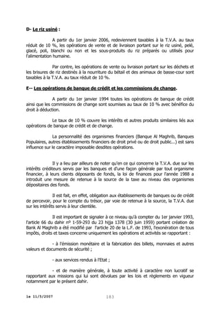 D- Le riz usiné :
A partir du 1er janvier 2006, redeviennent taxables à la T.V.A. au taux
réduit de 10 %, les opérations de vente et de livraison portant sur le riz usiné, pelé,
glacé, poli, blanchi ou non et les sous-produits du riz préparés ou utilisés pour
l'alimentation humaine.
Par contre, les opérations de vente ou livraison portant sur les déchets et
les brisures de riz destinés à la nourriture du bétail et des animaux de basse-cour sont
taxables à la T.V.A. au taux réduit de 10 %.
E-- Les opérations de banque de crédit et les commissions de change.
A partir du 1er janvier 1994 toutes les opérations de banque de crédit
ainsi que les commissions de change sont soumises au taux de 10 % avec bénéfice du
droit à déduction.
Le taux de 10 % couvre les intérêts et autres produits similaires liés aux
opérations de banque de crédit et de change.
La personnalité des organismes financiers (Banque Al Maghrib, Banques
Populaires, autres établissements financiers de droit privé ou de droit public...) est sans
influence sur le caractère imposable desdites opérations.
Il y a lieu par ailleurs de noter qu'en ce qui concerne la T.V.A. due sur les
intérêts créditeurs servis par les banques et d'une façon générale par tout organisme
financier, à leurs clients déposants de fonds, la loi de finances pour l'année 1988 a
introduit une mesure de retenue à la source de la taxe au niveau des organismes
dépositaires des fonds.
Il est fait, en effet, obligation aux établissements de banques ou de crédit
de percevoir, pour le compte du trésor, par voie de retenue à la source, la T.V.A. due
sur les intérêts servis à leur clientèle.
Il est important de signaler à ce niveau qu'à compter du 1er janvier 1993,
l'article 66 du dahir nº 1-59-293 du 23 hijja 1378 (30 juin 1959) portant création de
Bank Al Maghrib a été modifié par l'article 20 de la L.F. de 1993, l'exonération de tous
impôts, droits et taxes concerne uniquement les opérations et activités se rapportant :
- à l'émission monétaire et la fabrication des billets, monnaies et autres
valeurs et documents de sécurité ;
- aux services rendus à l'Etat ;
- et de manière générale, à toute activité à caractère non lucratif se
rapportant aux missions qui lui sont dévolues par les lois et règlements en vigueur
notamment par le présent dahir.
le 11/5/2007

183

 