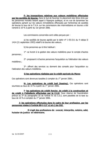 F- les transactions relatives aux valeurs mobilières effectuées
par les sociétés de bourse. Dans le but de favoriser le placement des titres émis par
les personnes morales faisant appel à l'épargne publique, et en vue de dynamiser les
opérations partant sur les valeurs immobilières effectuées par l'entremise de sociétés
de bourse le taux de la T.V.A. sur les commissions des intermédiaires en bourse a été
ramené à 10 % à partir du 1er janvier 2006.
Les commissions concernées sont celles perçues par :
a) les sociétés de bourse agréés par le dahir nº 1-93-211 du 4 rabiaa II
1414 (21 septembre 1993) relatif à la bourse des valeurs.
b) les personnes qui à titre habituel :
personnes ;
mobilières ;

1°- se livrent à la gestion des valeurs mobilières pour le compte d'autres
2°- proposant à d'autres personnes l'acquisition ou l'aliénation des valeurs

3°- offrent des services ou donnent des conseils pour l'acquisition ou
l'aliénation des valeurs mobilières.
G-les opérations réalisées par le crédit-agricole du Maroc
Ces opérations sont devenues taxables à compter du 1er janvier 2006 ;
H- Les opérations de crédit bail (leasing). Ces opérations sont
soumises au taux de 10 % à partir du 1er janvier 2006.
I- les opérations de crédit foncier, de crédit à la construction et
de crédit à l'hôtellerie effectuées par le C.I.H. Sous réserve de l'exonération
prévue au 2º du paragraphe III de l'article 91 du C.G.I, sont passibles de la taxe au
taux de 10 % à compter du 1er janvier 2006.
J- les opérations effectuées dans le cadre de leur profession, par les
personnes visées à l’article 89-I-12° a) et c) du CGI .
Il s’agit des professions de : avocat, interprète, notaire, adel,
huissier de justice et vétérinaire.

le 11/5/2007

184

 