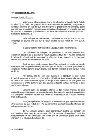 4º) Taux réduit de 14 %
A - Avec droit à déduction
a) Le beurre à l’exclusion du beurre de fabrication artisanale visé à l’article
91 (I-A-2°) du C.G.I., les graisses alimentaires animales ou végétales, margarines et
saindoux, élaborés en vue de leur utilisation pour la préparation des aliments, quelle
que soit leur présentation (en vrac ou en emballages fractionnaires) et quelle que soit
la destination ultérieure (consommation en l'état en fabrication d'autres produits :
biscuiterie, pâtisserie ...).
b) Le thé qu'il soit vert ou noir, conditionné ou non en vrac ou en petit
emballage est soumis à la taxe sur la valeur ajoutée au taux réduit de 14 % (L.F.T.
1996).
c) Les opérations de transport de voyageurs et de marchandises.
Les opérations de transport de personnes ou de marchandises sont
également passibles de la taxe sur la valeur ajoutée au taux de 14 %. Par contre, les
locations de véhicules et les commissions afférentes à des opérations de transport
restent imposables aux taux normal de 20 %.
Ainsi les agences de voyages lorsqu'elles agissent en qualité de simple
transporteur et lorsqu'elles décomposent leur prix en transport et autres prestations et
qu'elles en rendent compte à leurs clients, elles doivent acquitter la taxe au taux réduit
de 14 %.
Par contre, elle ne sont pas autorisées à appliquer le taux réduit
lorsqu'elles assurent le transport de leurs clients à l'aide de leurs propres véhicules dans
le cadre d'un circuit touristique ayant fait l'objet d'une stipulation de prix global. En
conséquence le chiffre d'affaires doit être soumis en totalité au taux normal de la taxe
sur la valeur ajoutée.
Lorsqu'il s'agit du transport afférent à des "ventes franco", le taux
applicable reste celui auquel est soumise la vente. Par contre lorsque le transport reste
à la charge de l'acheteur il ne peut être soumis qu'au taux réduit de 14 % (cf. section II
frais de transport).
Enfin, les opérations de transport d'hydrocarbures par pipe-lines doivent
être soumises au taux réduit de 14 % au même titre que les transports effectués par
rail ou par camion citerne.
d) "Le véhicule utilitaire léger économique" destiné au transport de
marchandises ainsi que le cyclomoteur dit "cyclomoteur économique" dont les
caractéristiques et les spécificités sont fixées par la convention passé entre l'Etat
marocain et le fabricant, bénéficient de :

le 11/5/2007

185

 