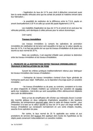 - l'application du taux de 14 % avec droit à déduction concernant aussi
bien la vente desdits véhicules ainsi que les achats de produit et matières entrant dans
leur fabrication ;
- la possibilité de restitution de la différence entre la T.V.A. payée en
amont éventuellement à 20 % et celle qui aurait été payée légalement à 14 %.
Les modalités d'application du taux de 14 % en amont et en aval pour les
véhicules précités, sont identiques à celles prévues pour la voiture économique.
(voir supra)
Travaux immobiliers
Les travaux immobiliers (y compris les opérations de promotion
immobilière de viabilisation de terrains) sont assujettis à la taxe sur la valeur ajoutée au
taux de 14 %, il ne faut pas perdre de vue que les travaux d'installation et de pose sont
soumis au taux normal de 20 %.
Dans ces conditions, il est essentiel d'établir avec précision la distinction
entre les travaux immobiliers et les travaux d'installation.
I - PRINCIPE DE LA DISTINCTION ENTRE TRAVAUX IMMOBILIERS ET
TRAVAUX D'INSTALLATION OU DE POSE
Suivant les critères juridiques traditionnellement retenus pour distinguer
les travaux immobiliers des travaux d'installation :
- l'entreprise de travaux immobiliers s'entend d'une façon générale de
l'entreprise ayant pour objet l'édification, ou la réparation d'ouvrage ayant un caractère
immobilier ;
- les travaux d'installation ou de pose, au contraire, consistent en la mise
en place d'appareils et d'objets mobiliers qui conservent leur caractère de meubles
après leur installation, c'est-à-dire qui sont susceptibles d'être ultérieurement déplacés
sans subir de détérioration.
Dans un but de simplification afin d'éviter aux intéressés d'avoir à scinder
des marchés globaux en deux catégories d'opérations assujetties à des taxations
différentes, les entrepreneurs pourront opter, dans le cadre de chaque marché ; pour
l'imposition à la taxe sur la valeur ajoutée au taux de 14 % pour une large variété de
travaux d'installation qui s'analysent normalement en une vente d'objets meubles,
assortie d'une opération de pose.
Par contre, le taux normal de 20 % applicable aux ventes et aux
prestations de services doit toujours être appliqué dans toutes les hypothèses où les
objets posés conservent indiscutablement un caractère mobilier.
le 11/5/2007

186

 