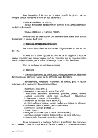 Pour l'imposition à la taxe sur la valeur ajoutée l'application de ces
principes conduit à diviser les travaux en trois catégories :
- travaux immobiliers par nature ;
- travaux d'installation obligatoirement assimilés à des ventes assorties de
prestations de services ;
- travaux placés sous le régime de l'option.
Dans le cadre de cette division, une distinction sera établie entre travaux
de réparation et travaux d'entretien.
A) Travaux immobiliers par nature
Les travaux immobiliers par nature sont obligatoirement soumis au taux
de 14 %.
La taxe sur la valeur ajoutée au taux de 14 % s'applique à tous les
travaux immobiliers par nature, travaux neufs ou réparation, que les matériaux soient
fournis par l'entrepreneur, par le maître de l'ouvrage ou par un tiers fournisseur.
Il en est ainsi pour les opérations suivantes :
a) Bâtiments :
- Travaux d'édification, de construction, de reconstruction de réparation,
d'amélioration de bâtiments réalisés par les différents corps de métiers.
- terrassements, fondations, nivellement de terrains, puits et fouilles
préliminaires à la construction d'ouvrages immobiliers ;
- maçonnerie, béton armé ;
- charpentes, couvertures, terrasses, étanchéité ;
- menuiserie, serrurerie, ferronnerie, parquets, portes, fenêtre,
escaliers persiennes, volets (qui constituent
l'équipement
indispensable et normal de l'immeuble) ;
- revêtement de base des sols et des murs ;
-carrelage, dallage, mosaïque, pavage, marbrerie, miroiterie du bâtiment;
- ravalements, plâtrerie, enduits, peinture et travaux
préliminaires (raclage, grattage ...) ;
- vitrerie, vitraux ;
- enseignes incorporées dans la façade des immeubles ;
- panneaux publicitaires peints directement sur les murs, clôtures ...
- monuments funéraires de nature immobilière.
En ce qui concerne la marbrerie funéraire, la confection d'un monument
est considérée comme un travail de manufacture et seule la construction du caveau
le 11/5/2007

187

 