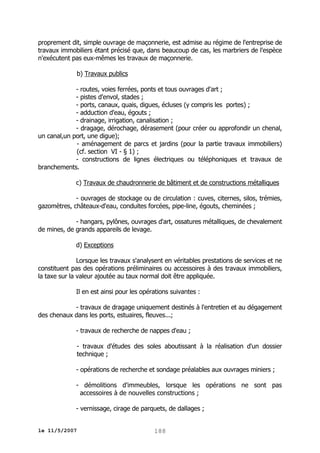 proprement dit, simple ouvrage de maçonnerie, est admise au régime de l'entreprise de
travaux immobiliers étant précisé que, dans beaucoup de cas, les marbriers de l'espèce
n'exécutent pas eux-mêmes les travaux de maçonnerie.
b) Travaux publics
- routes, voies ferrées, ponts et tous ouvrages d'art ;
- pistes d'envol, stades ;
- ports, canaux, quais, digues, écluses (y compris les portes) ;
- adduction d'eau, égouts ;
- drainage, irrigation, canalisation ;
- dragage, dérochage, dérasement (pour créer ou approfondir un chenal,
un canal,un port, une digue);
- aménagement de parcs et jardins (pour la partie travaux immobiliers)
(cf. section VI - § 1) ;
- constructions de lignes électriques ou téléphoniques et travaux de
branchements.
c) Travaux de chaudronnerie de bâtiment et de constructions métalliques
- ouvrages de stockage ou de circulation : cuves, citernes, silos, trémies,
gazomètres, châteaux-d'eau, conduites forcées, pipe-line, égouts, cheminées ;
- hangars, pylônes, ouvrages d'art, ossatures métalliques, de chevalement
de mines, de grands appareils de levage.
d) Exceptions
Lorsque les travaux s'analysent en véritables prestations de services et ne
constituent pas des opérations préliminaires ou accessoires à des travaux immobiliers,
la taxe sur la valeur ajoutée au taux normal doit être appliquée.
Il en est ainsi pour les opérations suivantes :
- travaux de dragage uniquement destinés à l'entretien et au dégagement
des chenaux dans les ports, estuaires, fleuves...;
- travaux de recherche de nappes d'eau ;
- travaux d'études des soles aboutissant à la réalisation d'un dossier
technique ;
- opérations de recherche et sondage préalables aux ouvrages miniers ;
- démolitions d'immeubles, lorsque les opérations ne sont pas
accessoires à de nouvelles constructions ;
- vernissage, cirage de parquets, de dallages ;
le 11/5/2007

188

 