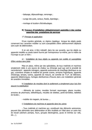 - balayage, dépoussièrage, ramonage ;
- curage des puits, canaux, fossés, épandage ;
- montage et location d'échafaudages.
B) Travaux d'installation obligatoirement assimilés à des ventes
assorties des prestations de services
1°) Principe et application
D'une manière générale, ce régime s'applique lorsque les objets posés
conservent leur caractère mobilier ou sont susceptibles d'être ultérieurement déplacés
sans subir de détérioration.
Il en est ainsi, à titre indicatif, dans les cas suivants, que les objets ou
appareils installés ou posés soient fournis par l'entrepreneur lui-même, par le maître de
l'ouvrage ou par un tiers :
a) - Installation de tous objets ou appareils non scellés et susceptibles
d'être vendus sans pose.
Mise en place, même par des spécialistes, de tous matériels et machines
simplement reliés à une source de chaleur ou d'énergie quel que soit le procédé de
raccordement : appareils ménagers, appareils autonomes de chauffage électrique ou au
gaz, cuisinières simples et matériel de grande cuisine, armoires frigorifiques, appareils
d'éclairage, lampes, lustres, appareils de mesure, de contrôle de T.S.F. de télévision,
appareils téléphoniques, horloges distributrices d'heures dans une installation générale
de caractère immobilier.
b) Installation de meubles dont le scellement a simplement pour but d'en
assurer la stabilisation
- éléments de cuisine, meubles formant rayonnages, glaces murales,
armoires de pharmacie, bibliothèques, meubles de toilettes, porte-serviettes, tablettes
de lavabo ;
- mobilier de magasin, de bureau ...
c) Installations de machines et appareils dans les usines
- Tous matériels et machines qui, constituant des éléments autonomes,
peuvent être démontés sans détérioration et être réutilisés en l'état dans un autre lieu
de travail (séchoirs pompes, fours, groupes électrogènes, grues et trémies sur rails,
etc...) ;

le 11/5/2007

189

 