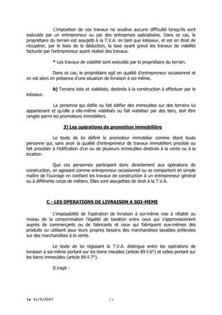 L'imposition de ces travaux ne soulève aucune difficulté lorsqu'ils sont
exécutés par un entrepreneur ou par des entreprises spécialisées. Dans ce cas, le
propriétaire du terrain est assujetti à la T.V.A. en tant que lotisseur, et est en droit de
récupérer, par le biais de la déduction, la taxe ayant grevé les travaux de viabilité
facturée par l'entrepreneur ayant réalisé des travaux.
* Les travaux de viabilité sont exécutés par le propriétaire du terrain.
Dans ce cas, le propriétaire agit en qualité d'entrepreneur occasionnel et
on est alors en présence d'une situation de livraison à soi-même.
b) Terrains lotis et viabilisés, destinés à la construction à effectuer par le
lotisseur.
La personne qui édifie ou fait édifier des immeubles sur des terrains lui
appartenant et qu'elle a elle-même viabilisés ou fait viabiliser par des tiers, doit être
rangée parmi les promoteurs immobiliers.
3) Les opérations de promotion immobilière
Le texte de loi définit le promoteur immobilier comme étant toute
personne qui, sans avoir la qualité d'entrepreneur de travaux immobiliers procède ou
fait procéder à l'édification d'un ou de plusieurs immeubles destinés à la vente ou à la
location.
Que ces personnes participent donc directement aux opérations de
construction, en agissant comme entrepreneur occasionnel ou se comportent en simple
maître de l'ouvrage en confiant les travaux de construction à un entrepreneur général
ou à différents corps de métiers. Elles sont assujetties de droit à la T.V.A.

C - LES OPERATIONS DE LIVRAISON A SOI-MEME
L'imposabilité de l'opération de livraison à soi-même vise à rétablir au
niveau de la consommation l'égalité de taxation entre ceux qui s'approvisionnent
auprès de commerçants ou de fabricants et ceux qui fabriquent eux-mêmes des
produits ou utilisent pour leurs propres besoins des marchandises taxables prélevées
sur des marchandises à la vente.
Le texte de loi régissant la T.V.A. distingue entre les opérations de
livraison à soi-même portant sur les biens meubles (article 89-I-6°) et celles portant sur
les biens immeubles (article 89-I-7°).
Il s'agit :

le 11/5/2007

19

 