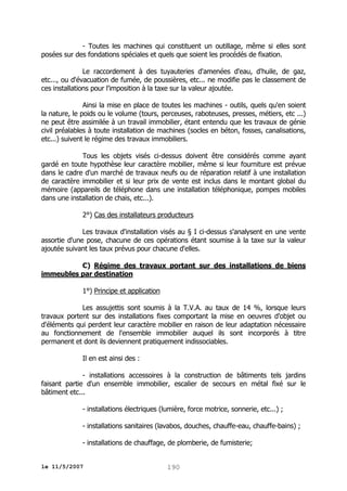- Toutes les machines qui constituent un outillage, même si elles sont
posées sur des fondations spéciales et quels que soient les procédés de fixation.
Le raccordement à des tuyauteries d'amenées d'eau, d'huile, de gaz,
etc..., ou d'évacuation de fumée, de poussières, etc... ne modifie pas le classement de
ces installations pour l'imposition à la taxe sur la valeur ajoutée.
Ainsi la mise en place de toutes les machines - outils, quels qu'en soient
la nature, le poids ou le volume (tours, perceuses, raboteuses, presses, métiers, etc ...)
ne peut être assimilée à un travail immobilier, étant entendu que les travaux de génie
civil préalables à toute installation de machines (socles en béton, fosses, canalisations,
etc...) suivent le régime des travaux immobiliers.
Tous les objets visés ci-dessus doivent être considérés comme ayant
gardé en toute hypothèse leur caractère mobilier, même si leur fourniture est prévue
dans le cadre d'un marché de travaux neufs ou de réparation relatif à une installation
de caractère immobilier et si leur prix de vente est inclus dans le montant global du
mémoire (appareils de téléphone dans une installation téléphonique, pompes mobiles
dans une installation de chais, etc...).
2°) Cas des installateurs producteurs
Les travaux d'installation visés au § I ci-dessus s'analysent en une vente
assortie d'une pose, chacune de ces opérations étant soumise à la taxe sur la valeur
ajoutée suivant les taux prévus pour chacune d'elles.
C) Régime des travaux portant sur des installations de biens
immeubles par destination
1°) Principe et application
Les assujettis sont soumis à la T.V.A. au taux de 14 %, lorsque leurs
travaux portent sur des installations fixes comportant la mise en oeuvres d'objet ou
d'éléments qui perdent leur caractère mobilier en raison de leur adaptation nécessaire
au fonctionnement de l'ensemble immobilier auquel ils sont incorporés à titre
permanent et dont ils deviennent pratiquement indissociables.
Il en est ainsi des :
- installations accessoires à la construction de bâtiments tels jardins
faisant partie d'un ensemble immobilier, escalier de secours en métal fixé sur le
bâtiment etc...
- installations électriques (lumière, force motrice, sonnerie, etc...) ;
- installations sanitaires (lavabos, douches, chauffe-eau, chauffe-bains) ;
- installations de chauffage, de plomberie, de fumisterie;
le 11/5/2007

190

 