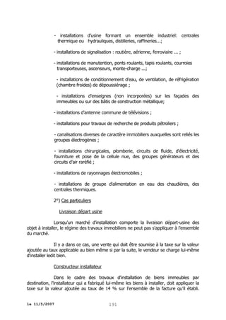 - installations d'usine formant un ensemble industriel: centrales
thermique ou hydrauliques, distilleries, raffineries...;
- installations de signalisation : routière, aérienne, ferroviaire ... ;
- installations de manutention, ponts roulants, tapis roulants, courroies
transporteuses, ascenseurs, monte-charge ...;
- installations de conditionnement d'eau, de ventilation, de réfrigération
(chambre froides) de dépoussiérage ;
- installations d'enseignes (non incorporées) sur les façades des
immeubles ou sur des bâtis de construction métallique;
- installations d'antenne commune de télévisions ;
- installations pour travaux de recherche de produits pétroliers ;
- canalisations diverses de caractère immobiliers auxquelles sont reliés les
groupes électrogènes ;
- installations chirurgicales, plomberie, circuits de fluide, d'électricité,
fourniture et pose de la cellule nue, des groupes générateurs et des
circuits d'air raréfié ;
- installations de rayonnages électromobiles ;
- installations de groupe d'alimentation en eau des chaudières, des
centrales thermiques.
2°) Cas particuliers
Livraison départ usine
Lorsqu'un marché d'installation comporte la livraison départ-usine des
objet à installer, le régime des travaux immobiliers ne peut pas s'appliquer à l'ensemble
du marché.
Il y a dans ce cas, une vente qui doit être soumise à la taxe sur la valeur
ajoutée au taux applicable au bien même si par la suite, le vendeur se charge lui-même
d'installer ledit bien.
Constructeur installateur
Dans le cadre des travaux d'installation de biens immeubles par
destination, l'installateur qui a fabriqué lui-même les biens à installer, doit appliquer la
taxe sur la valeur ajoutée au taux de 14 % sur l'ensemble de la facture qu'il établi.
le 11/5/2007

191

 