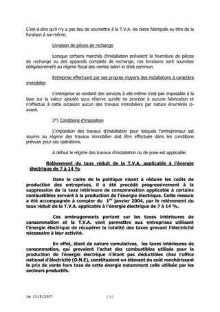 C'est-à-dire qu'il n'y a pas lieu de soumettre à la T.V.A. les biens fabriqués au titre de la
livraison à soi-même.
Livraison de pièces de rechange
Lorsque certains marchés d'installation prévoient la fourniture de pièces
de rechange ou des appareils complets de rechange, ces livraisons sont soumises
obligatoirement au régime fiscal des ventes selon le droit commun.
immobilier

Entreprise effectuant par ses propres moyens des installations à caractère

L'entreprise se rendant des services à elle-même n'est pas imposable à la
taxe sur la valeur ajoutée sous réserve qu'elle ne procède à aucune fabrication et
n'effectue à cette occasion aucun des travaux immobiliers par nature énumérés ciavant.
3°) Conditions d'imposition
L'imposition des travaux d'installation pour lesquels l'entrepreneur est
soumis au régime des travaux immobilier doit être effectuée dans les conditions
prévues pour ces opérations.
A défaut le régime des travaux d'installation ou de pose est applicable.
Relèvement du taux réduit de la T.V.A. applicable à l’énergie
électrique de 7 à 14 %
Dans le cadre de la politique visant à réduire les coûts de
production des entreprises, il a été procédé progressivement à la
suppression de la taxe intérieure de consommation applicable à certains
combustibles servant à la production de l’énergie électrique. Cette mesure
a été accompagnée à compter du 1er janvier 2004, par le relèvement du
taux réduit de la T.V.A. applicable à l’énergie électrique de 7 à 14 %.
Ces aménagements portant sur les taxes intérieures de
consommation et la T.V.A. vont permettre aux entreprises utilisant
l’énergie électrique de récupérer la totalité des taxes grevant l’électricité
nécessaire à leur activité.
En effet, étant de nature cumulatives, les taxes intérieures de
consommation, qui grevaient l’achat des combustibles utilisés pour la
production de l’énergie électrique n’étant pas déductibles chez l’office
national d’électricité (O.N.E), constituaient un élément du coût renchérissant
le prix de vente hors taxe de cette énergie notamment celle utilisée par les
secteurs productifs.

le 11/5/2007

192

 