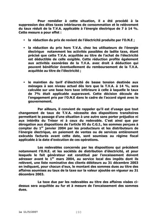 Pour remédier à cette situation, il a été procédé à la
suppression des dites taxes intérieures de consommation et le relèvement
du taux réduit de la T.V.A. applicable à l’énergie électrique de 7 à 14 %.
Cette mesure a pour effet :


la réduction du prix de revient de l’électricité produite par l’O.N.E ;



la réduction du prix hors T.V.A. chez les utilisateurs de l’énergie
électrique notamment les activités passibles de ladite taxe, étant
précisé que cette T.V.A. acquittée au titre de l’achat de l’électricité
est déductible de celle exigible. Cette réduction profite également
aux activités exonérées de la T.V.A. avec droit à déduction qui
peuvent bénéficier éventuellement du remboursement de la T.V.A.
acquittée au titre de l’électricité ;



le maintien du tarif d’électricité de basse tension destinée aux
ménages à son niveau actuel dès lors que la T.V.A. à 14 %, sera
calculée sur une base hors taxe inférieure à celle à laquelle le taux
de 7% était applicable auparavant. Cette décision découle de
l’engagement pris par l’O.N.E dans le cadre de l’accord signé avec le
gouvernement.

Par ailleurs, il convient de rappeler qu’il est d’usage que tout
changement de taux de T.V.A. nécessite des dispositions transitoires
permettant le passage d’une situation à une autre sans porter préjudice ni
aux intérêts du Trésor ni à ceux du redevable. C’est ainsi que par
dérogation aux dispositions de l’article 95 du C.G.I., les sommes perçues à
compter du 1er janvier 2004 par les producteurs et les distributeurs de
l’énergie électrique, en paiement de ventes ou de services entièrement
exécutés facturés avant cette date, sont soumises au régime fiscal
applicable à la date d’exécution de ces opérations.
Les redevables concernés par les dispositions qui précèdent
notamment l’O.N.E. et les sociétés de distribution d’électricité, et pour
lesquels le fait générateur est constitué par l’encaissement doivent
adresser avant le 1er mars 2004, au service local des impôts dont ils
relèvent, une liste nominative des clients débiteurs au 31 décembre 2003
en indiquant, pour chacun d’eux, le montant des sommes dues au titre des
affaires soumises au taux de la taxe sur la valeur ajoutée en vigueur au 31
décembre 2003.
La taxe due par les redevables au titre des affaires visées cidessus sera acquittée au fur et à mesure de l’encaissement des sommes
dues.

le 11/5/2007

193

 