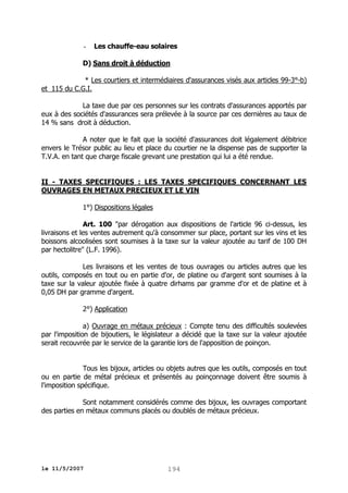 -

Les chauffe-eau solaires

D) Sans droit à déduction
* Les courtiers et intermédiaires d'assurances visés aux articles 99-3°-b)
et 115 du C.G.I.
La taxe due par ces personnes sur les contrats d'assurances apportés par
eux à des sociétés d'assurances sera prélevée à la source par ces dernières au taux de
14 % sans droit à déduction.
A noter que le fait que la société d'assurances doit légalement débitrice
envers le Trésor public au lieu et place du courtier ne la dispense pas de supporter la
T.V.A. en tant que charge fiscale grevant une prestation qui lui a été rendue.
II - TAXES SPECIFIQUES : LES TAXES SPECIFIQUES CONCERNANT LES
OUVRAGES EN METAUX PRECIEUX ET LE VIN
1°) Dispositions légales
Art. 100 "par dérogation aux dispositions de l'article 96 ci-dessus, les
livraisons et les ventes autrement qu'à consommer sur place, portant sur les vins et les
boissons alcoolisées sont soumises à la taxe sur la valeur ajoutée au tarif de 100 DH
par hectolitre" (L.F. 1996).
Les livraisons et les ventes de tous ouvrages ou articles autres que les
outils, composés en tout ou en partie d'or, de platine ou d'argent sont soumises à la
taxe sur la valeur ajoutée fixée à quatre dirhams par gramme d'or et de platine et à
0,05 DH par gramme d'argent.
2°) Application
a) Ouvrage en métaux précieux : Compte tenu des difficultés soulevées
par l'imposition de bijoutiers, le législateur a décidé que la taxe sur la valeur ajoutée
serait recouvrée par le service de la garantie lors de l'apposition de poinçon.
Tous les bijoux, articles ou objets autres que les outils, composés en tout
ou en partie de métal précieux et présentés au poinçonnage doivent être soumis à
l'imposition spécifique.
Sont notamment considérés comme des bijoux, les ouvrages comportant
des parties en métaux communs placés ou doublés de métaux précieux.

le 11/5/2007

194

 