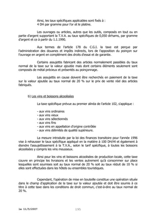 Ainsi, les taux spécifiques applicables sont fixés à :
4 DH par gramme pour l'or et le platine.
Les ouvrages ou articles, autres que les outils, composés en tout ou en
partie d'argent supportant la T.V.A. au taux spécifiques de 0,050 dirhams, par gramme
d'argent et ce à partir du 1.1.1990.
Aux termes de l'article 178 du C.G.I. la taxe est perçue par
l'administration des douanes et impôts indirects, lors de l'apposition du poinçon sur
l'ouvrage en argent en complément des droits d'essai et de garantie.
Certains assujettis fabricant des articles normalement passibles du taux
normal de la taxe sur la valeur ajoutée mais dont certains éléments seulement sont
composés de métal précieux et présentés au poinçonnage.
Les assujettis en cause doivent être recherchés en paiement de la taxe
sur la valeur ajoutée au taux normal de 20 % sur le prix de vente réel des articles
fabriqués.
b) Les vins et boissons alcoolisées
La taxe spécifique prévue au premier alinéa de l'article 102, s'applique :
- aux vins ordinaires
- aux vins vieux
- aux vins sélectionnés
- aux vins fins
- aux vins en appellation d'origine contrôlée
- aux vins délimités de qualité supérieure.
La mesure introduite par la loi des finances transitoire pour l'année 1996
vise à rehausser le taux spécifique appliqué en la matière à 100 DH/Hl et également à
étendre l'assujettissement à la T.V.A., selon le tarif spécifique, à toutes les boissons
alcoolisées y compris les vins mousseux.
Ainsi pour les vins et boissons alcoolisées de production locale, cette taxe
couvre en principe les livraisons et les ventes autrement qu'à consommer sur place
lesquelles sont soumises soit au taux normal de 20 % soit au taux réduit de 10 % si
elles sont effectuées dans les hôtels ou ensembles touristiques.
Cependant, l'opération de mise en bouteille constitue une opération située
dans le champ d'application de la taxe sur la valeur ajoutée et doit être soumis à ce
titre à cette taxe dans les conditions de droit commun, c'est-à-dire au taux normal de
20 %.

le 11/5/2007

195

 