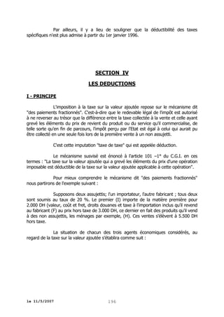 Par ailleurs, il y a lieu de souligner que la déductibilité des taxes
spécifiques n'est plus admise à partir du 1er janvier 1996.

SECTION IV
LES DEDUCTIONS
I - PRINCIPE
L'imposition à la taxe sur la valeur ajoutée repose sur le mécanisme dit
"des paiements fractionnés". C'est-à-dire que le redevable légal de l'impôt est autorisé
à ne reverser au trésor que la différence entre la taxe collectée à la vente et celle ayant
grevé les éléments du prix de revient du produit ou du service qu'il commercialise, de
telle sorte qu'en fin de parcours, l'impôt perçu par l'Etat est égal à celui qui aurait pu
être collecté en une seule fois lors de la première vente à un non assujetti.
C'est cette imputation "taxe de taxe" qui est appelée déduction.
Le mécanisme susvisé est énoncé à l'article 101 –1° du C.G.I. en ces
termes : "La taxe sur la valeur ajoutée qui a grevé les éléments du prix d'une opération
imposable est déductible de la taxe sur la valeur ajoutée applicable à cette opération".
Pour mieux comprendre le mécanisme dit "des paiements fractionnés"
nous partirons de l'exemple suivant :
Supposons deux assujettis; l'un importateur, l'autre fabricant ; tous deux
sont soumis au taux de 20 %. Le premier (I) importe de la matière première pour
2.000 DH (valeur, coût et fret, droits douanes et taxe à l'importation inclus qu'il revend
au fabricant (F) au prix hors taxe de 3.000 DH, ce dernier en fait des produits qu'il vend
à des non assujettis, les ménages par exemple, (H). Ces ventes s'élèvent à 5.500 DH
hors taxe.
La situation de chacun des trois agents économiques considérés, au
regard de la taxe sur la valeur ajoutée s'établira comme suit :

le 11/5/2007

196

 