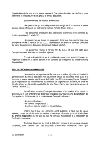 d'application de la taxe sur la valeur ajoutée à l'exclusion de celles exonérées et pour
lesquelles le législateur n'a pas prévu le droit à déduction.
Sont concernées par le droit à déduction :
- les personnes qui sont obligatoirement assujetties à la taxe sur le valeur
ajoutée et qui effectuent les opérations visées à l'article 89 du C.G.I. ;
- les personnes effectuant des opérations exonérées avec bénéfice du
droit à déduction (cf. article 92) ;
- les personnes qui livrent en suspension de la taxe des marchandises aux
entreprises visées à l’article 94 du C.G.I. (exportateurs de biens et services fabricants
de biens d'équipement, d'engrais, d'engins et filets de pêche).
- les personnes visées à l'article 90 du C.G.I. et qui ont opté pour
l'assujettissement à la taxe sur la valeur ajoutée.
Pour plus de précisions sur la position des personnes sus-mentionnées au
regard de la taxe sur la valeur ajoutée il est conseillé de se reporter au chapitre champ
d'application.
III - DEDUCTIONS AUTORISEES
L'instauration du système de la taxe sur la valeur ajoutée a introduit la
généralisation du droit à déduction non seulement à tous les assujettis, mais aussi à la
taxe sur la valeur ajoutée ayant grevé la totalité des dépenses engagées par l'assujetti
pour l'exploitation de son entreprise ou l'exercice de sa profession. En effet, ce droit est
étendu à tous les éléments constitutifs du prix. Sous réserve des exclusions prévues à
l'article 106 du C.G.I.
Par éléments constitutifs du prix de revient d'un produit, d'un travail ou
d'un service il faut entendre les dépenses engagées pour les besoins d'exploitation de
l'entreprise ou de l'exercice de la profession de l'assujetti tels que :
- les immobilisations ;
- les valeurs d'exploitation ;
- les divers frais de gestion et d'exploitation.
Encore faut-il que ces éléments aient supporté la taxe sur la valeur
ajoutée, ce qui exclut de facto les salaires et certaines dépenses qui sont situées hors
du champ d'application de la taxe ou qui ne sont pas nécessaires à la réalisation de
l'opération imposable.
Toutefois, l'exercice du droit à déduction comme il sera exposé ci-après
comporte, dans certains cas, des modalités d'application différentes, selon qu'il

le 11/5/2007

198

 
